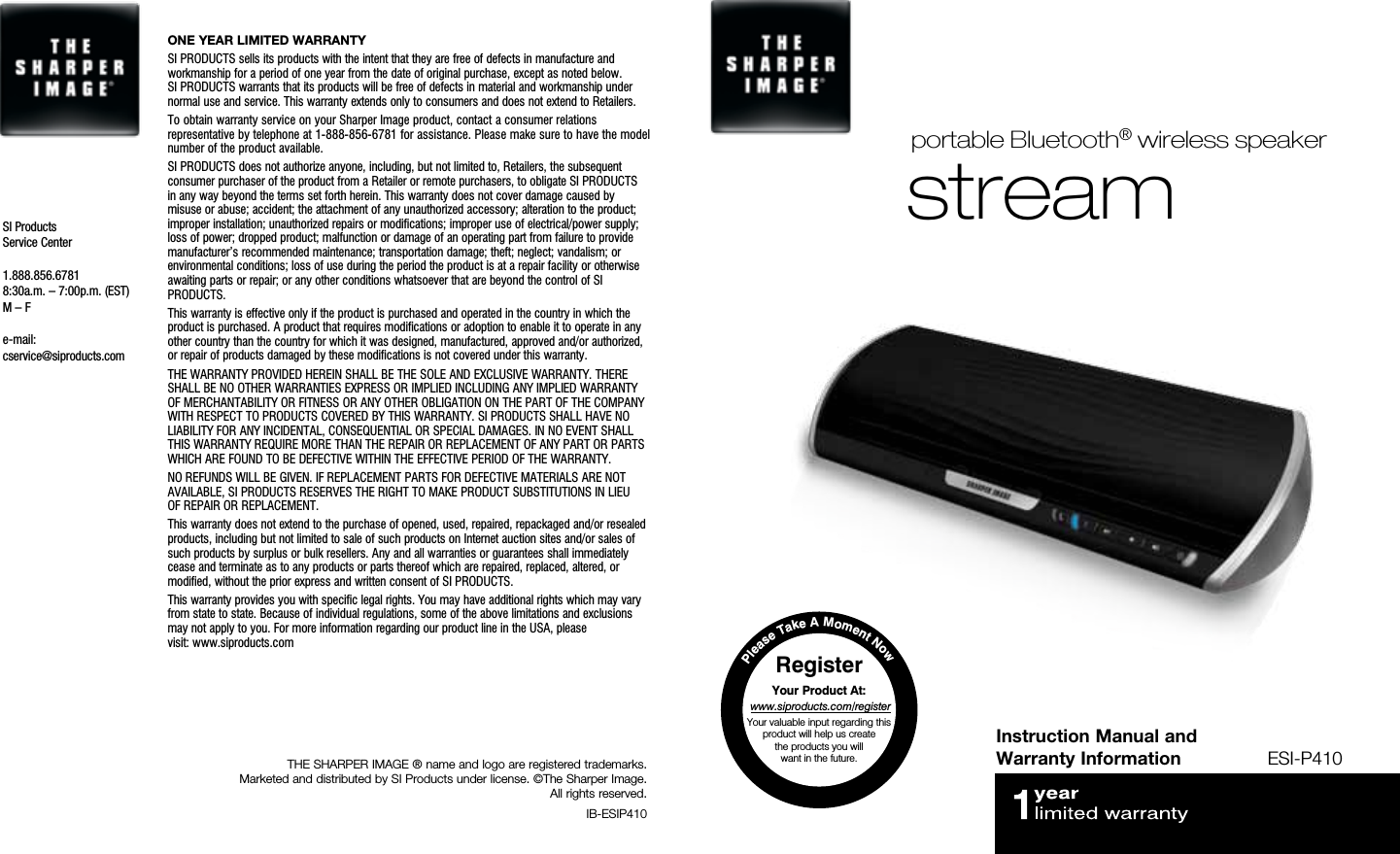 Instruction Manual and Warranty Information ESI-P410streamportable Bluetooth® wireless speakerTHE SHARPER IMAGE ® name and logo are registered trademarks.  Marketed and distributed by SI Products under license. ©The Sharper Image.  All rights reserved. IB-ESIP410ONE YEAR LIMITED WARRANTYSI PRODUCTS sells its products with the intent that they are free of defects in manufacture and workmanship for a period of one year from the date of original purchase, except as noted below.  SI PRODUCTS warrants that its products will be free of defects in material and workmanship under normal use and service. This warranty extends only to consumers and does not extend to Retailers. To obtain warranty service on your Sharper Image product, contact a consumer relations representative by telephone at 1-888-856-6781 for assistance. Please make sure to have the model number of the product available.SI PRODUCTS does not authorize anyone, including, but not limited to, Retailers, the subsequent consumer purchaser of the product from a Retailer or remote purchasers, to obligate SI PRODUCTS in any way beyond the terms set forth herein. This warranty does not cover damage caused by misuse or abuse; accident; the attachment of any unauthorized accessory; alteration to the product; improper installation; unauthorized repairs or modifications; improper use of electrical/power supply; loss of power; dropped product; malfunction or damage of an operating part from failure to provide manufacturer’s recommended maintenance; transportation damage; theft; neglect; vandalism; or environmental conditions; loss of use during the period the product is at a repair facility or otherwise awaiting parts or repair; or any other conditions whatsoever that are beyond the control of SI PRODUCTS. This warranty is effective only if the product is purchased and operated in the country in which the product is purchased. A product that requires modifications or adoption to enable it to operate in any other country than the country for which it was designed, manufactured, approved and/or authorized, or repair of products damaged by these modifications is not covered under this warranty.THE WARRANTY PROVIDED HEREIN SHALL BE THE SOLE AND EXCLUSIVE WARRANTY. THERE SHALL BE NO OTHER WARRANTIES EXPRESS OR IMPLIED INCLUDING ANY IMPLIED WARRANTY OF MERCHANTABILITY OR FITNESS OR ANY OTHER OBLIGATION ON THE PART OF THE COMPANY WITH RESPECT TO PRODUCTS COVERED BY THIS WARRANTY. SI PRODUCTS SHALL HAVE NO LIABILITY FOR ANY INCIDENTAL, CONSEQUENTIAL OR SPECIAL DAMAGES. IN NO EVENT SHALL THIS WARRANTY REQUIRE MORE THAN THE REPAIR OR REPLACEMENT OF ANY PART OR PARTS WHICH ARE FOUND TO BE DEFECTIVE WITHIN THE EFFECTIVE PERIOD OF THE WARRANTY. NO REFUNDS WILL BE GIVEN. IF REPLACEMENT PARTS FOR DEFECTIVE MATERIALS ARE NOT AVAILABLE, SI PRODUCTS RESERVES THE RIGHT TO MAKE PRODUCT SUBSTITUTIONS IN LIEU  OF REPAIR OR REPLACEMENT.This warranty does not extend to the purchase of opened, used, repaired, repackaged and/or resealed products, including but not limited to sale of such products on Internet auction sites and/or sales of such products by surplus or bulk resellers. Any and all warranties or guarantees shall immediately cease and terminate as to any products or parts thereof which are repaired, replaced, altered, or modified, without the prior express and written consent of SI PRODUCTS. This warranty provides you with specific legal rights. You may have additional rights which may vary from state to state. Because of individual regulations, some of the above limitations and exclusions may not apply to you. For more information regarding our product line in the USA, please  visit: www.siproducts.comSI Products Service Center1.888.856.67818:30a.m. – 7:00p.m. (EST) M – Fe-mail:cservice@siproducts.comPlease Take A Moment NowRegister Your Product At: www.siproducts.com/registerYour valuable input regarding this product will help us create  the products you will  want in the future. 