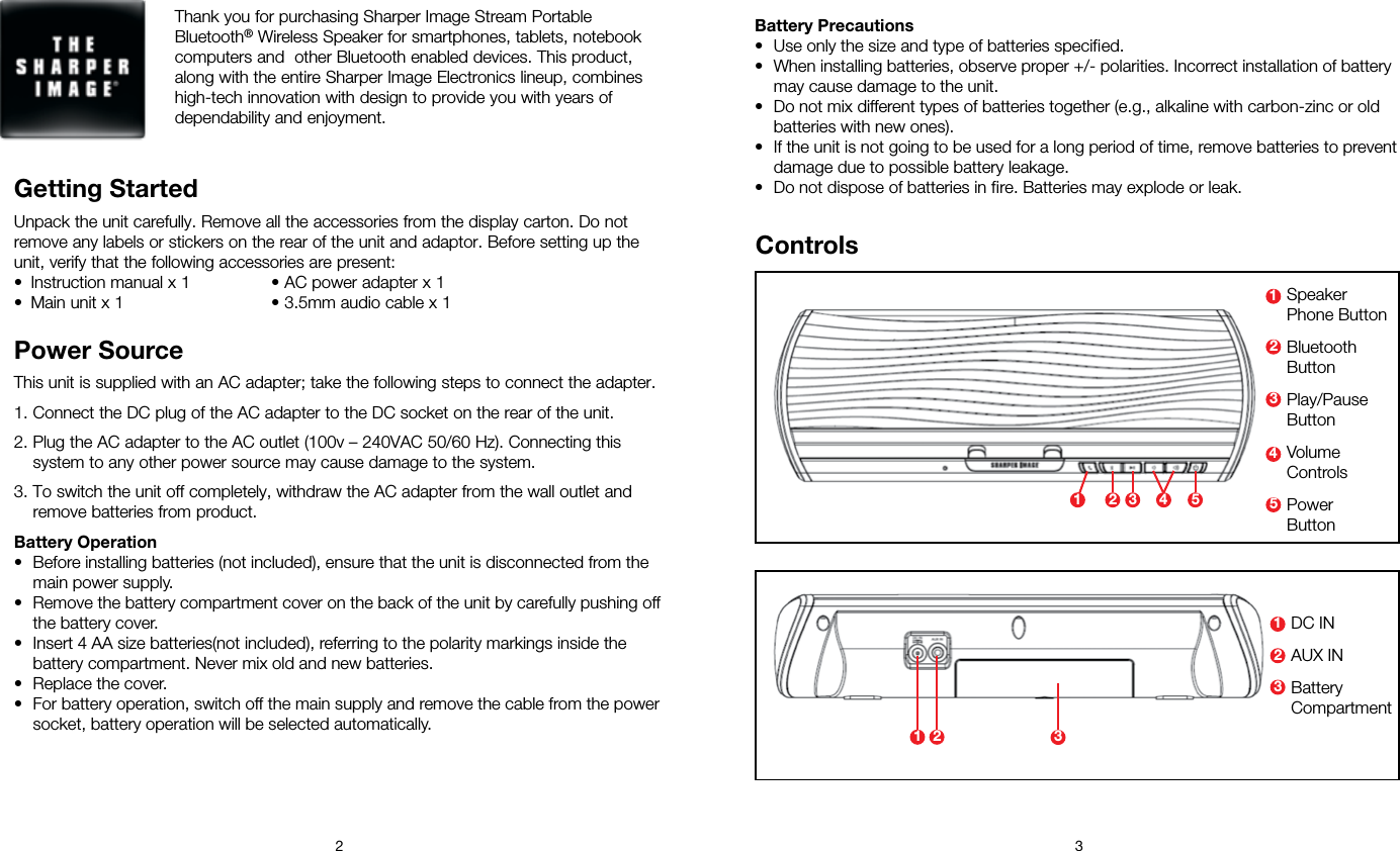 2 3Thank you for purchasing Sharper Image Stream Portable Bluetooth® Wireless Speaker for smartphones, tablets, notebook computers and  other Bluetooth enabled devices. This product, along with the entire Sharper Image Electronics lineup, combines high-tech innovation with design to provide you with years of dependability and enjoyment.Getting StartedUnpack the unit carefully. Remove all the accessories from the display carton. Do not remove any labels or stickers on the rear of the unit and adaptor. Before setting up the unit, verify that the following accessories are present:•  Instruction manual x 1  • AC power adapter x 1 •  Main unit x 1  • 3.5mm audio cable x 1 Power SourceThis unit is supplied with an AC adapter; take the following steps to connect the adapter.1. Connect the DC plug of the AC adapter to the DC socket on the rear of the unit.2. Plug the AC adapter to the AC outlet (100v – 240VAC 50/60 Hz). Connecting this system to any other power source may cause damage to the system. 3. To switch the unit off completely, withdraw the AC adapter from the wall outlet and remove batteries from product.Battery Operation•  Before installing batteries (not included), ensure that the unit is disconnected from the main power supply. •  Remove the battery compartment cover on the back of the unit by carefully pushing off the battery cover.•  Insert 4 AA size batteries(not included), referring to the polarity markings inside the battery compartment. Never mix old and new batteries.•  Replace the cover. •  For battery operation, switch off the main supply and remove the cable from the power socket, battery operation will be selected automatically.Controls3 42 5131 2Speaker  Phone ButtonBluetooth  ButtonPlay/Pause  ButtonVolume  ControlsPower ButtonDC INAUX INBattery  Compartment33452211Battery Precautions•  Use only the size and type of batteries specified.•  When installing batteries, observe proper +/- polarities. Incorrect installation of battery may cause damage to the unit.•  Do not mix different types of batteries together (e.g., alkaline with carbon-zinc or old batteries with new ones).•  If the unit is not going to be used for a long period of time, remove batteries to prevent damage due to possible battery leakage.•  Do not dispose of batteries in fire. Batteries may explode or leak.