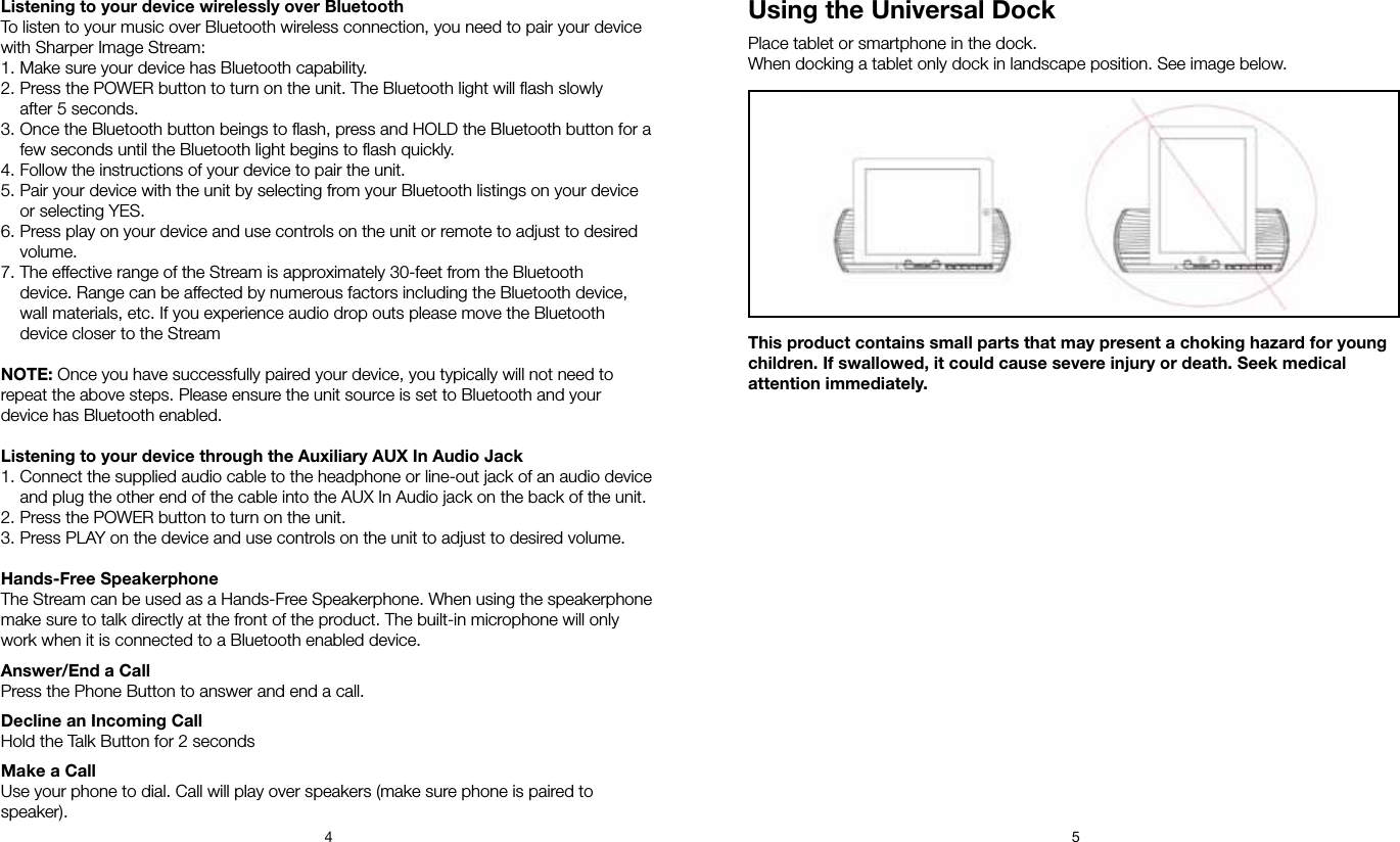 4 5Using the Universal DockPlace tablet or smartphone in the dock. When docking a tablet only dock in landscape position. See image below.Listening to your device wirelessly over BluetoothTo listen to your music over Bluetooth wireless connection, you need to pair your device with Sharper Image Stream:1. Make sure your device has Bluetooth capability.2. Press the POWER button to turn on the unit. The Bluetooth light will ﬂash slowly    after 5 seconds.3. Once the Bluetooth button beings to ﬂash, press and HOLD the Bluetooth button for a    few seconds until the Bluetooth light begins to ﬂash quickly.4. Follow the instructions of your device to pair the unit.5. Pair your device with the unit by selecting from your Bluetooth listings on your device    or selecting YES. 6. Press play on your device and use controls on the unit or remote to adjust to desired    volume.7. The effective range of the Stream is approximately 30-feet from the Bluetooth    device. Range can be affected by numerous factors including the Bluetooth device,    wall materials, etc. If you experience audio drop outs please move the Bluetooth    device closer to the StreamNOTE: Once you have successfully paired your device, you typically will not need to repeat the above steps. Please ensure the unit source is set to Bluetooth and your device has Bluetooth enabled.Listening to your device through the Auxiliary AUX In Audio Jack1. Connect the supplied audio cable to the headphone or line-out jack of an audio device    and plug the other end of the cable into the AUX In Audio jack on the back of the unit.2. Press the POWER button to turn on the unit.3. Press PLAY on the device and use controls on the unit to adjust to desired volume.Hands-Free SpeakerphoneThe Stream can be used as a Hands-Free Speakerphone. When using the speakerphone make sure to talk directly at the front of the product. The built-in microphone will only work when it is connected to a Bluetooth enabled device.Answer/End a CallPress the Phone Button to answer and end a call.Decline an Incoming CallHold the Talk Button for 2 secondsMake a CallUse your phone to dial. Call will play over speakers (make sure phone is paired to speaker).This product contains small parts that may present a choking hazard for young children. If swallowed, it could cause severe injury or death. Seek medical attention immediately.