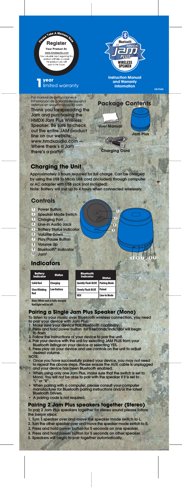 WIRELESSSPEAKERPLUSPLUSL – MONO – RPor manual de instrucciones e Información de garantía en español visítenos en www.hmdxaudio.comThank you for spreading the Jam and purchasing the HMDX Jam Plus Wireless Speaker. Be sure to check out the entire JAM product line on our website: www.hmdxaudio.com — Where there’s a Jam there’s a party!Approximately 3 hours required for full charge. Can be charged by using the USB to Micro USB cord (included) through computer or AC adapter with USB jack (not included).Note: Battery will last up to 4 hours when connected wirelessly.Package ContentsUser ManualCharging CordJam PlusCharging the UnitControlsPower ButtonSpeaker Mode SwitchCharging PortLine-in Audio JackBattery Status IndicatorVolume DownPlay/Pause ButtonVolume UpBluetooth® IndicatorJam2IndicatorsSolid RedNote: When unit is fully charged Red light will be o. ChargingLow BatterySlow Blinking RedStatusBatteryIndicatorQuickly Flash BLUE Pairing ModePairedLine-In ModeSlowly Flash BLUEREDStatusBluetoothIndicator1122334455667789108910To pair 2 Jam Plus speakers together for stereo sound please follow the below steps:1. Turn 1 speaker over and move the speaker mode switch to L.2. Turn the other speaker over and move the speaker mode switch to R.3. Press and hold power button for 5 seconds on one speaker.4. Press and hold power button for 5 seconds on other speaker.5. Speakers will begin to pair together automatically.Pairing 2 Jam Plus speakers together (Stereo)To listen to your music over Bluetooth wireless connection, you need to pair your device with Jam Plus:1. Make sure your device has Bluetooth capability.2. Press and hold power button  for 5 seconds; indicator will begin to ash.3. Follow the instructions of your device to pair the unit.4. Pair your device with the unit by selecting JAM PLUS from your  Bluetooth listings on your device or selecting YES.5. Press play on your device and use controls on the unit to adjust  desired volume.NOTE:•  Once you have successfully paired your device, you may not need to repeat the above steps. Please ensure the AUX cable is unplugged and your device has been Bluetooth enabled. •  When using only one Jam Plus, make sure that the switch is set to Mono. You will not be able to pair with the speaker if it is set to “L” or “R”.•  When pairing with a computer, please consult your computer manufacturer for Bluetooth pairing instructions and/or the latest Bluetooth Drivers. •  A pairing code is not required.Pairing a Single Jam Plus Speaker (Mono)HX-P240Instruction Manual and Warranty Information