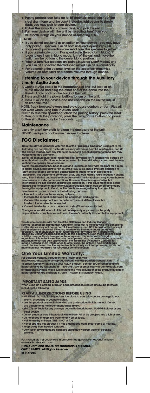 FCC Disclaimer:One Year Limited Warranty:Note: This device complies with Part 15 of the FCC Rules. Operation is subject to the following two conditions: (1) this device may not cause harmful interference, and (2) this device must accept any interference received, including interference that may cause undesired operation.Note: The manufacturer is not responsible for any radio or TV interference caused by unauthorized modications to this equipment. Such modications could void the user authority to operate the equipment.Note: This equipment has been tested and found to comply with the limits for a Class B digital device, pursuant to Part 15 of the FCC Rules. These limits are designed to provide reasonable protection against harmful interference in a residential installation. This equipment generates, uses, and can radiate radio frequency energy and, if not installed and used in accordance with the instructions, may cause harmful interference to radio communications. However, there is no guarantee that interference will not occur in a particular installation. If this equipment does cause harmful interference to radio or television reception, which can be determined by turning the equipment o and on, the user is encouraged to try to correct the interference by one or more of the following measures:• Reorient or relocate the receiving antenna.• Increase the separation between the equipment and receiver.• Connect the equipment into an outlet on a circuit dierent from that  to which the receiver is connected.• Consult the dealer or an experienced radio/TV technician for help.This device complies with Part 15 of the FCC Rules and Industry Canada licence-exempt RSS standard(s). Operation is subject to the following two conditions: (1) this device may not cause harmful interference, and (2) this device must accept any interference received, including interference that may cause undesired operation. The manufacturer is not responsible for any radio or TV interference caused by unauthorized modications to this equipment. Such modications could void the user&apos;s authority to operate the equipment. Under Industry Canada regulations, this radio transmitter may only operate using an antenna of a type and maximum (or lesser) gain approved for the transmitter by Industry Canada. To reduce potential radio interference to other users, the antenna type and its gain should be so chosen that the equivalent isotropically radiated power (e.i.r.p.) is not more than that necessary for successful communication.For detailed Warranty Instructions and Information visit:http://www.hmdxaudio.com/products/jam-wireless-portable-speaker.htmlTo obtain warranty service on your HMDX product, contact a Consumer Relations Representative by telephone at 1-800-753-3000 or email cservice@hmdxaudio.com for assistance. Please make sure to have the model number of the product available. Representatives are available 8:30am - 7:00pm EST Monday-Friday.IMPORTANT SAFEGUARDS:When using an electrical product, basic precautions should always be followed, including the following:READ ALL INSTRUCTIONS BEFORE USING• WARNING: Do not place speakers too close to ears. May cause damage to ear    drums, especially in young children.• Use this product only for its intended use as described in this manual. Do not    use attachments not recommended by HMDX.• HMDX is not liable for any damage caused to Smartphones, iPod/MP3 player or any    other device.• Do not place or store this product where it can fall or be dropped into a tub or sink.• Do not place or drop into water or any other liquid.• Not for use by children. THIS IS NOT A TOY.• Never operate this product if it has a damaged cord, plug, cable or housing.• Keep away from heated surfaces.• Only set on dry surfaces. Do not place on surface wet from water or cleaning          solvents.Por manual de instrucciones e Información de garantía en español visítenos en www.hmdxaudio.comHMDX Jam and HMDX are trademarks of HMDX.©2013 HMDX. All Rights Reserved.IB-HXP2401. Connect Aux cable to the headphone or line-out jack of an     audio device and plug the other end of the cable into the      Line-In Audio Jack on the back of the unit.2. Press and hold the power buttons to turn on the unit.3. Press PLAY on the device and use controls on the unit to adjust  desired volume.NOTE: Track forward/reverse and play/pause controls on Jam Plus will not work when using Line In Audio JackNOTE: To reset the speaker or clear the pairing history, press the reset button, or with the power on, press the play/pause button and power button simultaneously for 5 seconds.Listening to your device through the Auxiliary Line-In Audio JackUse only a so dry cloth to clean the enclosure of the unit.NEVER use liquids or abrasive cleaner to clean.Maintenance6. Paring process can take up to 30 seconds- once you hear the steel drum tone and the Jam2 indicator light begins to slowly ash, you may pair to your device.7. Follow the instructions of your device to pair the unit.8. Pair your device with the unit by selecting Jam2 from your Bluetooth listings on your device or selecting YES.   NOTE:•  If you do not see Jam2 as an option on your device - you may have only paired 1 speaker. Turn o both units and repeat steps 1-8.•  You cannot pair more than one set of Jam Plus speakers together.•  If you are using two Jam Plus speakers in Stereo (Jam2 Mode), in order to use them in Mono mode, turn o the unit and move the switch on the bottom to the center Mono position.•  When 2 Jam Plus speakers are paired in Stereo (Jam2 Mode), and you turn o 1 speaker, the 2nd speaker will turn o automatically.  •  For balancing the volume level on the speakers, maximize volume on both units and control volume through device.   Changes  or modifications to this unit not expressly approved by the party  responsible for compliance could void the user&apos;s authority to operate the equipment.