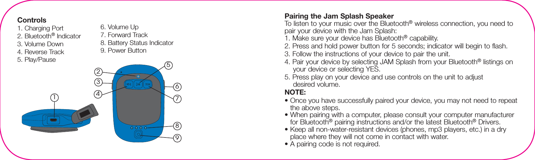 Controls1. Charging Port2. Bluetooth® Indicator3. Volume Down4. Reverse Track5. Play/Pause6. Volume Up7. Forward Track8. Battery Status Indicator9. Power Button984762315Pairing the Jam Splash SpeakerTo listen to your music over the Bluetooth® wireless connection, you need to pair your device with the Jam Splash:1. Make sure your device has Bluetooth® capability.2. Press and hold power button for 5 seconds; indicator will begin to flash.3. Follow the instructions of your device to pair the unit.4. Pair your device by selecting JAM Splash from your Bluetooth® listings on your device or selecting YES.5. Press play on your device and use controls on the unit to adjust desired volume.NOTE:• Once you have successfully paired your device, you may not need to repeat the above steps. • When pairing with a computer, please consult your computer manufacturer for Bluetooth® pairing instructions and/or the latest Bluetooth® Drivers. • Keep all non-water-resistant devices (phones, mp3 players, etc.) in a dry place where they will not come in contact with water.• A pairing code is not required.