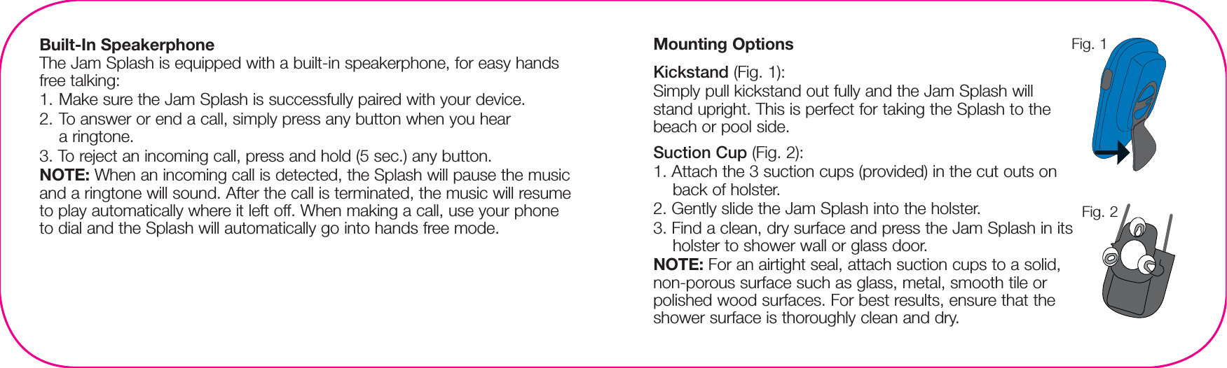 Built-In SpeakerphoneThe Jam Splash is equipped with a built-in speakerphone, for easy hands free talking:1. Make sure the Jam Splash is successfully paired with your device.2. To answer or end a call, simply press any button when you hear a ringtone.3. To reject an incoming call, press and hold (5 sec.) any button.NOTE: When an incoming call is detected, the Splash will pause the music and a ringtone will sound. After the call is terminated, the music will resume to play automatically where it left off. When making a call, use your phone to dial and the Splash will automatically go into hands free mode.Mounting OptionsKickstand (Fig. 1):Simply pull kickstand out fully and the Jam Splash will stand upright. This is perfect for taking the Splash to the beach or pool side.Suction Cup (Fig. 2):1. Attach the 3 suction cups (provided) in the cut outs on back of holster.2. Gently slide the Jam Splash into the holster.3. Find a clean, dry surface and press the Jam Splash in its holster to shower wall or glass door.NOTE: For an airtight seal, attach suction cups to a solid, non-porous surface such as glass, metal, smooth tile or polished wood surfaces. For best results, ensure that the shower surface is thoroughly clean and dry. Fig. 1Fig. 2