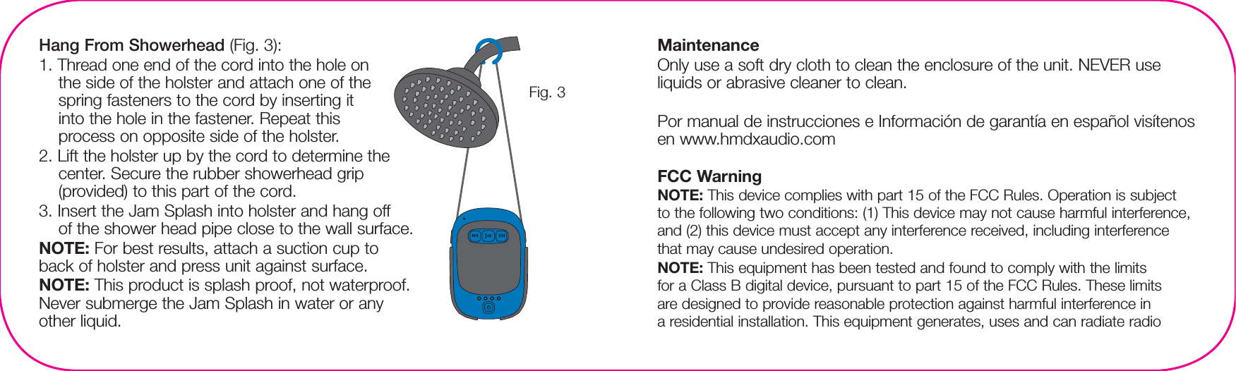 Hang From Showerhead (Fig. 3):1. Thread one end of the cord into the hole on the side of the holster and attach one of the spring fasteners to the cord by inserting it into the hole in the fastener. Repeat this process on opposite side of the holster.2. Lift the holster up by the cord to determine the center. Secure the rubber showerhead grip (provided) to this part of the cord.3. Insert the Jam Splash into holster and hang off of the shower head pipe close to the wall surface.NOTE: For best results, attach a suction cup to back of holster and press unit against surface.NOTE: This product is splash proof, not waterproof. Never submerge the Jam Splash in water or any other liquid.MaintenanceOnly use a soft dry cloth to clean the enclosure of the unit. NEVER use liquids or abrasive cleaner to clean.Por manual de instrucciones e Información de garantía en español visítenos en www.hmdxaudio.comFCC WarningNOTE: This device complies with part 15 of the FCC Rules. Operation is subject to the following two conditions: (1) This device may not cause harmful interference, and (2) this device must accept any interference received, including interference that may cause undesired operation.NOTE: This equipment has been tested and found to comply with the limits for a Class B digital device, pursuant to part 15 of the FCC Rules. These limits are designed to provide reasonable protection against harmful interference in a residential installation. This equipment generates, uses and can radiate radio Fig. 3