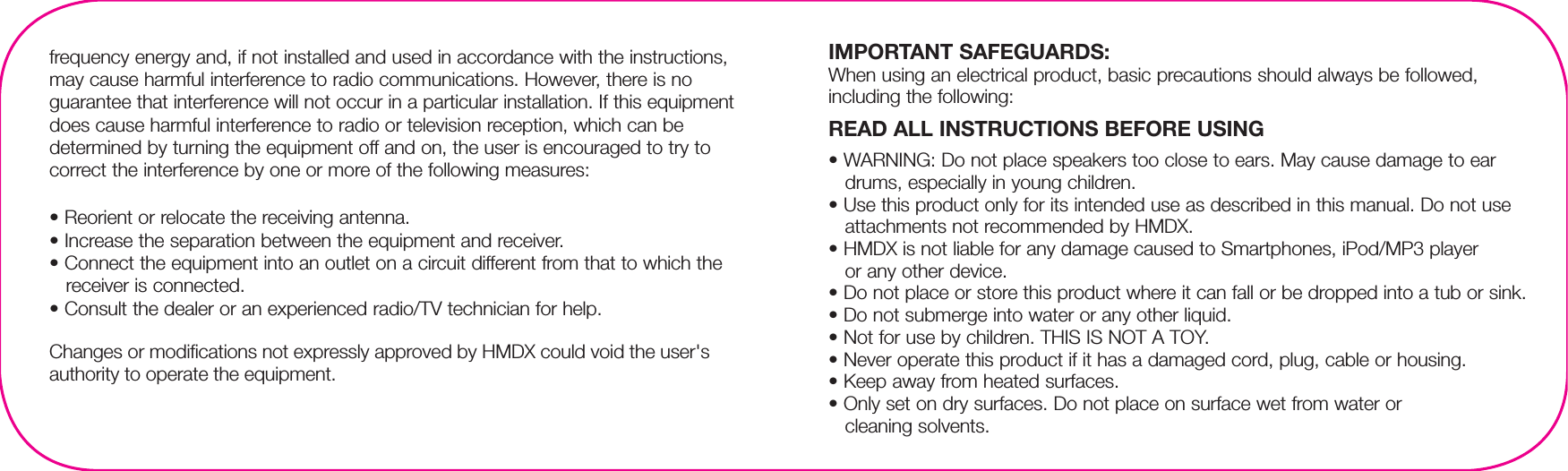 IMPORTANT SAFEGUARDS:When using an electrical product, basic precautions should always be followed, including the following:READ ALL INSTRUCTIONS BEFORE USING• WARNING: Do not place speakers too close to ears. May cause damage to ear drums, especially in young children.• Use this product only for its intended use as described in this manual. Do not use attachments not recommended by HMDX.• HMDX is not liable for any damage caused to Smartphones, iPod/MP3 player or any other device.• Do not place or store this product where it can fall or be dropped into a tub or sink.• Do not submerge into water or any other liquid.• Not for use by children. THIS IS NOT A TOY.• Never operate this product if it has a damaged cord, plug, cable or housing.• Keep away from heated surfaces.• Only set on dry surfaces. Do not place on surface wet from water or cleaning solvents.frequency energy and, if not installed and used in accordance with the instructions, may cause harmful interference to radio communications. However, there is no guarantee that interference will not occur in a particular installation. If this equipment does cause harmful interference to radio or television reception, which can be determined by turning the equipment off and on, the user is encouraged to try to correct the interference by one or more of the following measures:• Reorient or relocate the receiving antenna.• Increase the separation between the equipment and receiver.• Connect the equipment into an outlet on a circuit different from that to which the receiver is connected.• Consult the dealer or an experienced radio/TV technician for help.Changes or modifications not expressly approved by HMDX could void the user&apos;s authority to operate the equipment.