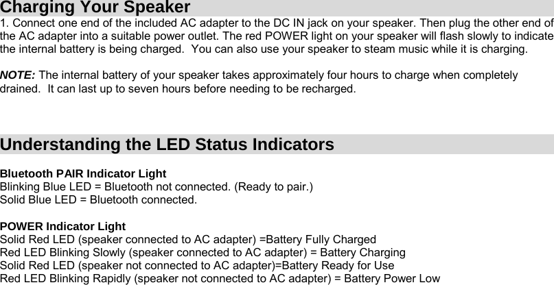  Charging Your Speaker 1. Connect one end of the included AC adapter to the DC IN jack on your speaker. Then plug the other end of the AC adapter into a suitable power outlet. The red POWER light on your speaker will flash slowly to indicate the internal battery is being charged.  You can also use your speaker to steam music while it is charging.   NOTE: The internal battery of your speaker takes approximately four hours to charge when completely drained.  It can last up to seven hours before needing to be recharged.    Understanding the LED Status Indicators  Bluetooth PAIR Indicator Light Blinking Blue LED = Bluetooth not connected. (Ready to pair.)  Solid Blue LED = Bluetooth connected.  POWER Indicator Light Solid Red LED (speaker connected to AC adapter) =Battery Fully Charged  Red LED Blinking Slowly (speaker connected to AC adapter) = Battery Charging Solid Red LED (speaker not connected to AC adapter)=Battery Ready for Use Red LED Blinking Rapidly (speaker not connected to AC adapter) = Battery Power Low       