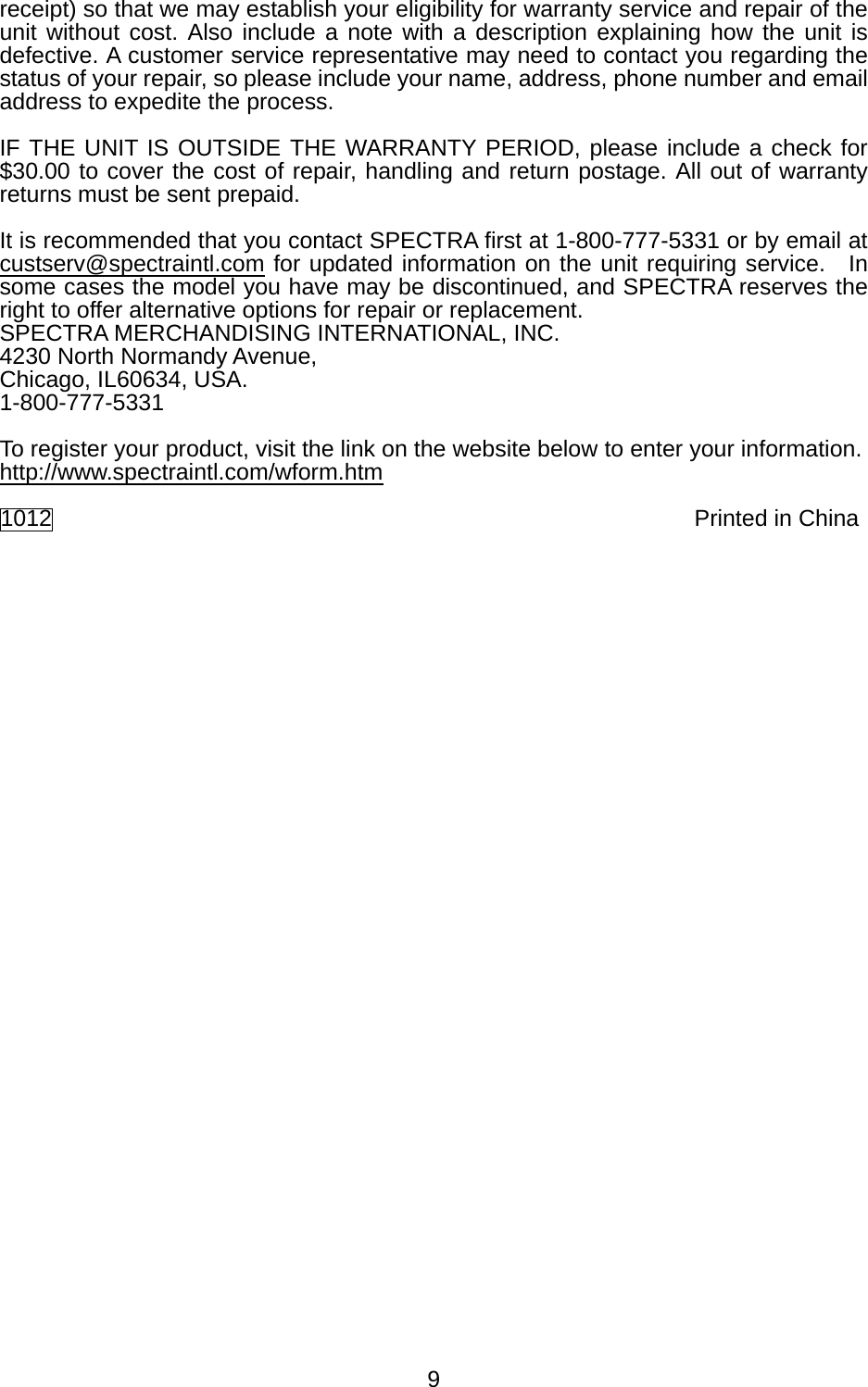   9receipt) so that we may establish your eligibility for warranty service and repair of the unit without cost. Also include a note with a description explaining how the unit is defective. A customer service representative may need to contact you regarding the status of your repair, so please include your name, address, phone number and email address to expedite the process.  IF THE UNIT IS OUTSIDE THE WARRANTY PERIOD, please include a check for $30.00 to cover the cost of repair, handling and return postage. All out of warranty returns must be sent prepaid.  It is recommended that you contact SPECTRA first at 1-800-777-5331 or by email at custserv@spectraintl.com for updated information on the unit requiring service.  In some cases the model you have may be discontinued, and SPECTRA reserves the right to offer alternative options for repair or replacement.   SPECTRA MERCHANDISING INTERNATIONAL, INC. 4230 North Normandy Avenue, Chicago, IL60634, USA. 1-800-777-5331  To register your product, visit the link on the website below to enter your information. http://www.spectraintl.com/wform.htm  1012               Printed in China 