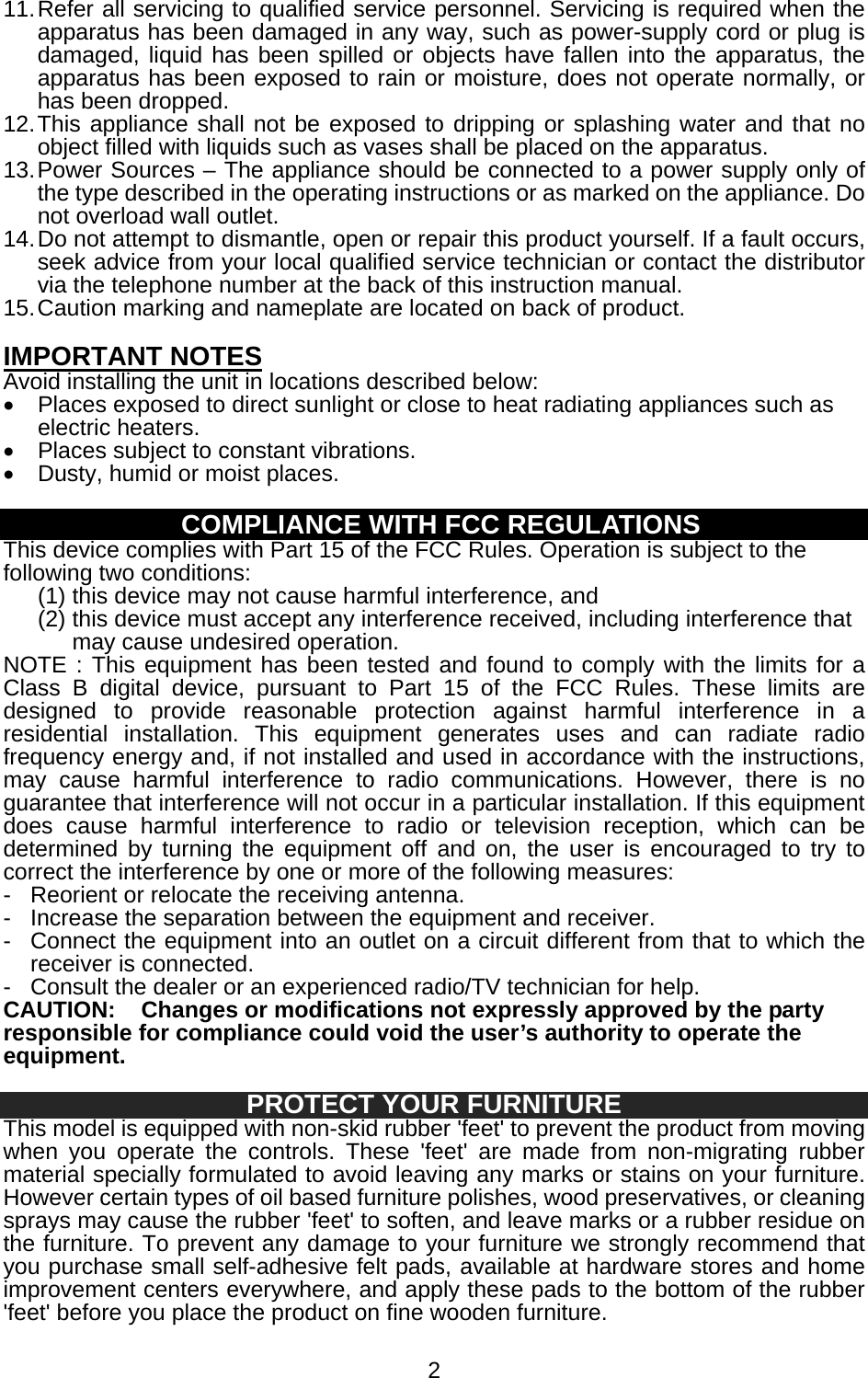   211. Refer all servicing to qualified service personnel. Servicing is required when the apparatus has been damaged in any way, such as power-supply cord or plug is damaged, liquid has been spilled or objects have fallen into the apparatus, the apparatus has been exposed to rain or moisture, does not operate normally, or has been dropped. 12. This appliance shall not be exposed to dripping or splashing water and that no object filled with liquids such as vases shall be placed on the apparatus. 13. Power Sources – The appliance should be connected to a power supply only of the type described in the operating instructions or as marked on the appliance. Do not overload wall outlet. 14. Do not attempt to dismantle, open or repair this product yourself. If a fault occurs, seek advice from your local qualified service technician or contact the distributor via the telephone number at the back of this instruction manual. 15. Caution marking and nameplate are located on back of product.  IMPORTANT NOTES Avoid installing the unit in locations described below: •  Places exposed to direct sunlight or close to heat radiating appliances such as electric heaters. •  Places subject to constant vibrations. •  Dusty, humid or moist places.  COMPLIANCE WITH FCC REGULATIONS This device complies with Part 15 of the FCC Rules. Operation is subject to the following two conditions: (1) this device may not cause harmful interference, and   (2) this device must accept any interference received, including interference that may cause undesired operation. NOTE : This equipment has been tested and found to comply with the limits for a Class B digital device, pursuant to Part 15 of the FCC Rules. These limits are designed to provide reasonable protection against harmful interference in a residential installation. This equipment generates uses and can radiate radio frequency energy and, if not installed and used in accordance with the instructions, may cause harmful interference to radio communications. However, there is no guarantee that interference will not occur in a particular installation. If this equipment does cause harmful interference to radio or television reception, which can be determined by turning the equipment off and on, the user is encouraged to try to correct the interference by one or more of the following measures: -  Reorient or relocate the receiving antenna. -  Increase the separation between the equipment and receiver. -  Connect the equipment into an outlet on a circuit different from that to which the receiver is connected. -  Consult the dealer or an experienced radio/TV technician for help. CAUTION:  Changes or modifications not expressly approved by the party responsible for compliance could void the user’s authority to operate the equipment.  PROTECT YOUR FURNITURE This model is equipped with non-skid rubber &apos;feet&apos; to prevent the product from moving when you operate the controls. These &apos;feet&apos; are made from non-migrating rubber material specially formulated to avoid leaving any marks or stains on your furniture. However certain types of oil based furniture polishes, wood preservatives, or cleaning sprays may cause the rubber &apos;feet&apos; to soften, and leave marks or a rubber residue on the furniture. To prevent any damage to your furniture we strongly recommend that you purchase small self-adhesive felt pads, available at hardware stores and home improvement centers everywhere, and apply these pads to the bottom of the rubber &apos;feet&apos; before you place the product on fine wooden furniture. 