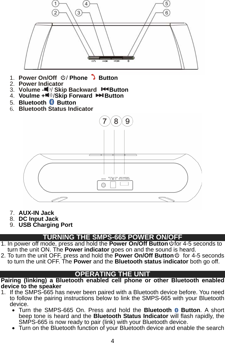   4 1.  Power On/Off  / Phone  Button 2.  Power Indicator   3.  Volume - / Skip Backward Button 4.  Voulme + /Skip Forward Button 5.  Bluetooth   Button 6. Bluetooth Status Indicator  7.  AUX-IN Jack 8.  DC Input Jack 9.  USB Charging Port  TURNING THE SMPS-665 POWER ON/OFF   1. In power off mode, press and hold the Power On/Off Button for 4-5 seconds to turn the unit ON. The Power indicator goes on and the sound is heard.   2. To turn the unit OFF, press and hold the Power On/Off Button   for 4-5 seconds to turn the unit OFF. The Power and the Bluetooth status indicator both go off.  OPERATING THE UNIT Pairing (linking) a Bluetooth enabled cell phone or other Bluetooth enabled device to the speaker 1.  If the SMPS-665 has never been paired with a Bluetooth device before. You need to follow the pairing instructions below to link the SMPS-665 with your Bluetooth device. • Turn the SMPS-665 On. Press and hold the Bluetooth   Button. A short beep tone is heard and the Bluetooth Status Indicator will flash rapidly, the SMPS-665 is now ready to pair (link) with your Bluetooth device.   •  Turn on the Bluetooth function of your Bluetooth device and enable the search 