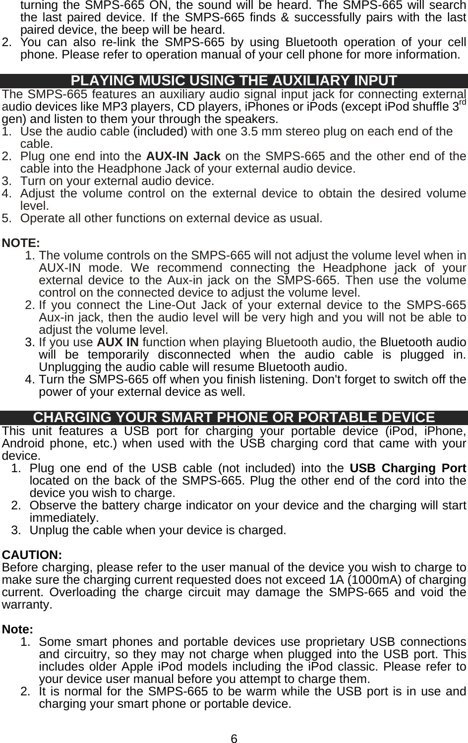   6turning the SMPS-665 ON, the sound will be heard. The SMPS-665 will search the last paired device. If the SMPS-665 finds &amp; successfully pairs with the last paired device, the beep will be heard. 2.  You can also re-link the SMPS-665 by using Bluetooth operation of your cell phone. Please refer to operation manual of your cell phone for more information.  PLAYING MUSIC USING THE AUXILIARY INPUT The SMPS-665 features an auxiliary audio signal input jack for connecting external audio devices like MP3 players, CD players, iPhones or iPods (except iPod shuffle 3rd gen) and listen to them your through the speakers. 1.  Use the audio cable (included) with one 3.5 mm stereo plug on each end of the cable.  2.  Plug one end into the AUX-IN Jack on the SMPS-665 and the other end of the cable into the Headphone Jack of your external audio device. 3.  Turn on your external audio device. 4.  Adjust the volume control on the external device to obtain the desired volume level.  5.  Operate all other functions on external device as usual.  NOTE: 1. The volume controls on the SMPS-665 will not adjust the volume level when in AUX-IN mode. We recommend connecting the Headphone jack of your external device to the Aux-in jack on the SMPS-665. Then use the volume control on the connected device to adjust the volume level. 2. If you connect the Line-Out Jack of your external device to the SMPS-665 Aux-in jack, then the audio level will be very high and you will not be able to adjust the volume level. 3. If you use AUX IN function when playing Bluetooth audio, the Bluetooth audio will be temporarily disconnected when the audio cable is plugged in. Unplugging the audio cable will resume Bluetooth audio.   4. Turn the SMPS-665 off when you finish listening. Don&apos;t forget to switch off the power of your external device as well.  CHARGING YOUR SMART PHONE OR PORTABLE DEVICE This unit features a USB port for charging your portable device (iPod, iPhone, Android phone, etc.) when used with the USB charging cord that came with your device. 1.  Plug one end of the USB cable (not included) into the USB Charging Port located on the back of the SMPS-665. Plug the other end of the cord into the device you wish to charge. 2.  Observe the battery charge indicator on your device and the charging will start immediately. 3.  Unplug the cable when your device is charged.  CAUTION: Before charging, please refer to the user manual of the device you wish to charge to make sure the charging current requested does not exceed 1A (1000mA) of charging current. Overloading the charge circuit may damage the SMPS-665 and void the warranty.  Note: 1.  Some smart phones and portable devices use proprietary USB connections and circuitry, so they may not charge when plugged into the USB port. This includes older Apple iPod models including the iPod classic. Please refer to your device user manual before you attempt to charge them. 2.  It is normal for the SMPS-665 to be warm while the USB port is in use and charging your smart phone or portable device. 