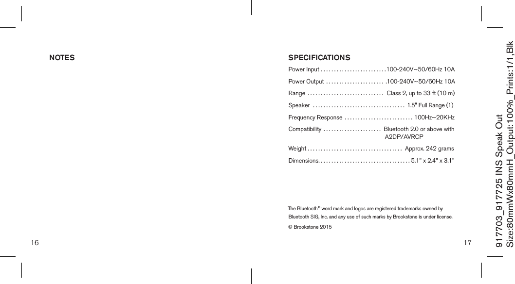 16 17917703_917725 INS Speak OutSize:80mmWx80mmH_Output:100%_Prints:1/1,Blk SPECIFICATIONSPower Input .........................100-240V~50/60Hz 10APower Output  ...................... .100-240V~50/60Hz 10ARange  ............................. Class 2, up to 33 ft (10 m)Speaker  ................................... 1.5&quot; Full Range (1)Frequency Response  .......................... 100Hz~20KHzCompatibility  ...................... Bluetooth 2.0 or above with                                                             A2DP/AVRCPWeight ....................................  Approx. 242 gramsDimensions...................................  5.1&quot; x 2.4&quot; x 3.1&quot;NOTESThe Bluetooth® word mark and logos are registered trademarks owned by Bluetooth SIG, Inc. and any use of such marks by Brookstone is under license.© Brookstone 2015