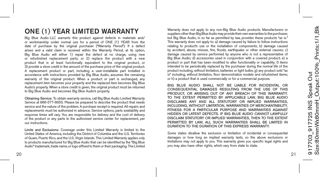 20 21ONE (1) YEAR LIMITED WARRANTYBig  Blue  Audio LLC  warrants  this  product  against  defects  in  materials  and/or  workmanship  under  normal  use  for  a  period  of  ONE  (1)  YEAR  from  the date  of  purchase  by  the  original  purchaser  (“Warranty  Period”).  If  a  defect arises  and  a  valid  claim  is  received  within  the  Warranty  Period,  at  its  option, Big  Blue  Audio  will  either  1)  repair  the  defect  at  no  charge,  using  new or  refurbished  replacement  parts,  or  2)  replace  the  product  with  a  new product  that  is  at  least  functionally  equivalent  to  the  original  product,  or  3) provide a store credit in the amount of the purchase price of the original product.  A  replacement  product  or  part,  including  a  user-installable  part  installed  in accordance with instructions provided by Big Blue  Audio, assumes the remaining warranty  of  the  original  product.  When  a  product  or  part  is  exchanged,  any replacement item becomes your property and the replaced item becomes Big Blue Audio’s property. When a store credit is given, the original product must be returned to Big Blue Audio and becomes Big Blue Audio’s property. Obtaining Service: To obtain warranty service, call Big Blue Audio Limited Warranty  Service at 866-577-8955. Please be prepared to describe the product that needs service and the nature of the problem. A purchase receipt is required. All repairs and replacements must be authorized in advance. Service options, parts availability and response times  will vary. You are responsible  for delivery and the cost  of delivery of the product  or any parts to  the authorized service center  for  replacement, per our instructions.Limits  and  Exclusions:  Coverage  under  this  Limited  Warranty  is  limited  to  the United States of America, including the District of Columbia and the U.S. Territories of Guam, Puerto Rico, and the U.S. Virgin Islands. This Limited Warranty applies only to products manufactured for Big Blue Audio that can be identified by the “Big Blue Audio” trademark, trade name, or logo affixed to them or their packaging. The Limited Warranty  does  not  apply  to  any  non-Big  Blue  Audio  products.  Manufacturers  or suppliers other than Big Blue Audio may provide their own warranties to the purchaser,  but Big Blue Audio, in so far as permitted by law, provides these products “as is.”  This warranty does not apply to: a) damage caused by failure to follow instructions relating  to  product’s  use  or  the  installation  of  components;  b)  damage  caused by  accident,  abuse,  misuse,  fire,  floods,  earthquake  or  other  external  causes;  c) damage  caused  by  service  performed  by  anyone  who  is  not  a  representative  of Big Blue Audio; d) accessories  used  in  conjunction  with  a  covered  product; e) a product or part that has been modified to alter functionality or capability; f) items intended to be periodically replaced by the purchaser during the normal life of the product including, without limitation, batteries or light bulbs; g) any product sold “as is” including, without limitation, floor demonstration models and refurbished items; or h) a product that is used commercially or for a commercial purpose. BIG  BLUE  AUDIO  SHALL  NOT  BE  LIABLE  FOR  INCIDENTAL  OR CONSEQUENTIAL  DAMAGES  RESULTING  FROM  THE  USE  OF  THIS PRODUCT,  OR  ARISING  OUT  OF  ANY  BREACH  OF  THIS  WARRANTY. TO  THE  EXTENT  PERMITTED  BY  APPLICABLE  LAW,  BIG  BLUE  AUDIO DISCLAIMS  ANY  AND  ALL  STATUTORY  OR  IMPLIED  WARRANTIES, INCLUDING, WITHOUT LIMITATION, WARRANTIES OF MERCHANTABILITY, FITNESS  FOR  A  PARTICULAR  PURPOSE  AND  WARRANTIES  AGAINST HIDDEN OR LATENT  DEFECTS. IF BIG  BLUE  AUDIO CANNOT LAWFULLY DISCLAIM STATUTORY OR IMPLIED WARRANTIES, THEN TO THE EXTENT PERMITTED  BY  LAW,  ALL  SUCH  WARRANTIES  SHALL  BE  LIMITED  IN DURATION TO THE DURATION OF THIS EXPRESS WARRANTY.Some  states  disallow  the  exclusion  or  limitation  of  incidental  or  consequential damages  or  how  long  an  implied  warranty  lasts,  so  the  above  exclusions  or limitations may not apply to you. This warranty gives you specific legal rights and you may also have other rights, which vary from state to state.917703_917725 INS Speak OutSize:80mmWx80mmH_Output:100%_Prints:1/1,Blk 