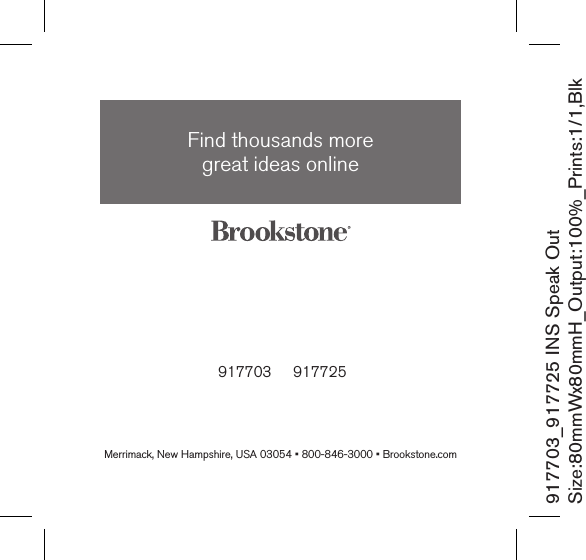  917703     917725Find thousands more  great ideas onlineMerrimack, New Hampshire, USA 03054 • 800-846-3000 • Brookstone.com917703_917725 INS Speak OutSize:80mmWx80mmH_Output:100%_Prints:1/1,Blk 