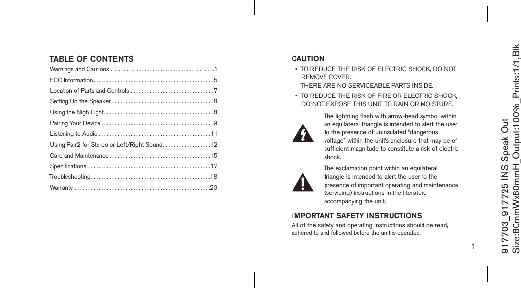 CAUTION •   TO REDUCE THE RISK OF ELECTRIC SHOCK, DO NOT REMOVE COVER.  THERE ARE NO SERVICEABLE PARTS INSIDE.  •   TO REDUCE THE RISK OF FIRE OR ELECTRIC SHOCK,  DO NOT EXPOSE THIS UNIT TO RAIN OR MOISTURE.The lightning flash with arrow-head symbol within an equilateral triangle is intended to alert the user to the presence of uninsulated “dangerous voltage” within the unit’s enclosure that may be of sufficient magnitude to constitute a risk of electric shock.The exclamation point within an equilateral triangle is intended to alert the user to the presence of important operating and maintenance (servicing) instructions in the literature   accompanying the unit.IMPORTANT SAFETY INSTRUCTIONSAll of the safety and operating instructions should be read, adhered to and followed before the unit is operated.1917703_917725 INS Speak OutSize:80mmWx80mmH_Output:100%_Prints:1/1,Blk TABLE OF CONTENTSWarnings and Cautions ........................................1FCC Information .............................................5Location of Parts and Controls ...............................7Setting Up the Speaker ......................................8Using the Nigh Light.........................................8Pairing Your Device ..........................................9Listening to Audio ..........................................11Using Pair2 for Stereo or Left/Right Sound ..................12Care and Maintenance ......................................15Speciﬁcations ..............................................17Troubleshooting.............................................18Warranty ...................................................20