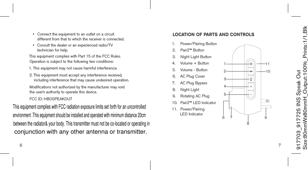 •   Connect the equipment to an outlet on a circuit  different from that to which the receiver is connected.•   Consult the dealer or an experienced radio/TV  technician for help.This equipment complies with Part 15 of the FCC Rules. Operation is subject to the following two conditions:1. This equipment may not cause harmful interference.2.  This equipment must accept any interference received, including interference that may cause undesired operation.Modifications not authorized by the manufacturer may void the user’s authority to operate this device.FCC ID: HBOSPEAKOUT6 7917703_917725 INS Speak OutSize:80mmWx80mmH_Output:100%_Prints:1/1,Blk LOCATION OF PARTS AND CONTROLS1.  Power/Pairing Button2.  Pair2™ Button3.  Night Light Button4.  Volume + Button 5.  Volume - Button6.  AC Plug Cover7.  AC Plug Bypass 8.  Night Light9.  Rotating AC Plug10.  Pair2™ LED Indicator11.  Power/Pairing    LED Indicator 9107134562118This equipment complies with FCC radiation exposure limits set forth for an uncontrolledenvironment .This equipment should be installed and operated with minimum distance 20cmbetween the radiator&amp; your body. This transmitter must not be co-located or operating inconjunction with any other antenna or transmitter.