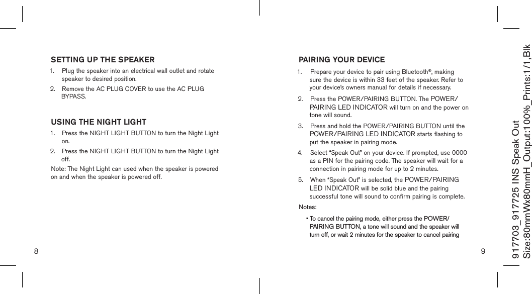 8 9917703_917725 INS Speak OutSize:80mmWx80mmH_Output:100%_Prints:1/1,Blk SETTING UP THE SPEAKER1.   Plug the speaker into an electrical wall outlet and rotate  speaker to desired position.2.  Remove the AC PLUG COVER to use the AC PLUG    BYPASS.  USING THE NIGHT LIGHT1.   Press the NIGHT LIGHT BUTTON to turn the Night Light on.2.  Press the NIGHT LIGHT BUTTON to turn the Night Light    off.  Note: The Night Light can used when the speaker is powered on and when the speaker is powered off.PAIRING YOUR DEVICE1.  Prepare your device to pair using Bluetooth®, making    sure the device is within 33 feet of the speaker. Refer to    your device’s owners manual for details if necessary.2.  Press the POWER/PAIRING BUTTON. The POWER/   PAIRING LED INDICATOR will turn on and the power on    tone will sound.3.  Press and hold the POWER/PAIRING BUTTON until the   POWER/PAIRING LED INDICATOR starts flashing to    put the speaker in pairing mode.4.  Select “Speak Out” on your device. If prompted, use 0000    as a PIN for the pairing code. The speaker will wait for a    connection in pairing mode for up to 2 minutes.5.  When “Speak Out” is selected, the POWER/PAIRING    LED INDICATOR will be solid blue and the pairing    successful tone will sound to confirm pairing is complete. Notes: • To cancel the pairing mode, either press the POWER/  PAIRING BUTTON, a tone will sound and the speaker will   turn off, or wait 2 minutes for the speaker to cancel pairing 