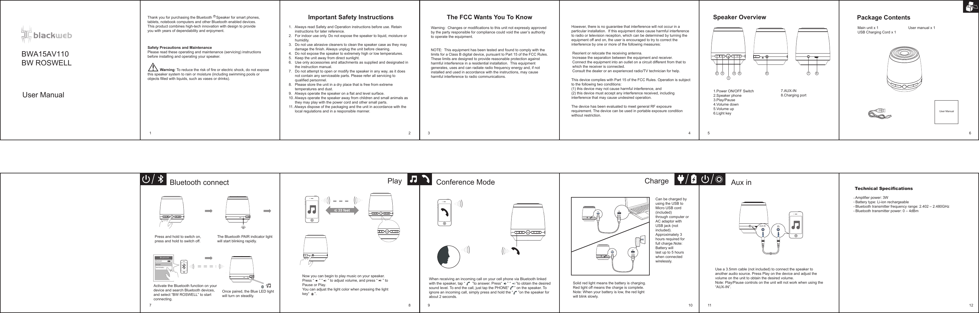 RHowever, there is no guarantee that interference will not occur in a particular installation.  If this equipment does cause harmful interference to radio or television reception, which can be determined by turning the equipment off and on, the user is encouraged to try to correct the interference by one or more of the following measures: Reorient or relocate the receiving antenna. Increase the separation between the equipment and receiver. Connect the equipment into an outlet on a circuit different from that to which the receiver is connected. Consult the dealer or an experienced radio/TV technician for help.This device complies with Part 15 of the FCC Rules. Operation is subject to the following two conditions:  (1) this device may not cause harmful interference, and (2) this device must accept any interference received, including interference that may cause undesired operation.The device has been evaluated to meet general RF exposurerequirement. The device can be used in portable exposure conditionwithout restriction.The FCC Wants You To Know Speaker OverviewMain unit x 1                             User manual x 1USB Charging Cord x 1Package Contents                       Important Safety Instructions 1.   Always read Safety and Operation instructions before use. Retain      instructions for later reference.2.   For indoor use only. Do not expose the speaker to liquid, moisture or       humidity.3.   Do not use abrasive cleaners to clean the speaker case as they may      damage the finish. Always unplug the unit before cleaning.4.   Do not expose the speaker to extremely high or low temperatures.5.   Keep the unit away from direct sunlight.6.   Use only accessories and attachments as supplied and designated in      the instruction manual.7.   Do not attempt to open or modify the speaker in any way, as it does      not contain any serviceable parts. Please refer all servicing to      qualified personnel.8.   Please store the unit in a dry place that is free from extreme      temperatures and dust.9.   Always operate the speaker on a flat and level surface.10. Always operate the speaker away from children and small animals as      they may play with the power cord and other small parts.11. Always dispose of the packaging and the unit in accordance with the      local regulations and in a responsible manner.Thank you for purchasing the Bluetooth    Speaker for smart phones, tablets, notebook computers and other Bluetooth enabled devices. This product combines high-tech innovation with design to provide you with years of dependability and enjoyment.User ManualSafety Precautions and MaintenancePlease read these operating and maintenance (servicing) instructions before installing and operating your speaker.                       Warning: To reduce the risk of fire or electric shock, do not expose this speaker system to rain or moisture (including swimming pools or objects filled with liquids, such as vases or drinks).Warning:  Changes or modifications to this unit not expressly approved by the party responsible for compliance could void the user’s authority to operate the equipment.NOTE:  This equipment has been tested and found to comply with the limits for a Class B digital device, pursuant to Part 15 of the FCC Rules.  These limits are designed to provide reasonable protection against harmful interference in a residential installation.  This equipment generates, uses and can radiate radio frequency energy and, if not installed and used in accordance with the instructions, may cause harmful interference to radio communications. 13 4 5 6 7 8Now you can begin to play music on your speaker.Press “     ” “     ” to adjust volume, and press “     ” to Pause or Play.You can adjust the light color when pressing the light key“     ”.27.AUX-IN8.Charging port 1.Power ON/OFF Switch2.Speaker phone3.Play/Pause 4.Volume down5.Volume up 6.Light keyCharge Aux inPress and hold to switch on, press and hold to switch off. BluetoothBlu eto othDevicesBW ROSWELLBluetooth connectActivate the Bluetooth function on your device and search Bluetooth devices, and select “BW ROSWELL” to start connecting.Once paired, the Blue LED light will turn on steadily.PlayCan be charged by using the USB to Micro USB cord (included) through computer or AC adaptor with USB jack (not included). Approximately 3 hours required for full charge.Note: Battery will last up to 5 hours when connected wirelessly. Use a 3.5mm cable (not included) to connect the speaker to another audio source. Press Play on the device and adjust the volume on the unit to obtain the desired volume.Note: Play/Pause controls on the unit will not work when using the “AUX-IN”.AUX-INSolid red light means the battery is charging.Red light off means the charge is complete.Note: When your battery is low, the red light will blink slowly.1 2 3 4 5 67 8 9 10 11 12The Bluetooth PAIR indicator light will start blinking rapidly.Conference ModeWhen receiving an incoming call on your cell phone via Bluetooth linked with the speaker, tap “       ”to answer. Press“     ” “     ”to obtain the desired sound level. To end the call, just tap the PHONE“     ” on the speaker. To ignore an incoming call, simply press and hold the “     ”on the speaker for about 2 seconds. Technical Specifications    Amplifier power: 3W   Battery type: Li-ion rechargeable  Bluetooth transmitter frequency range: 2.402 – 2.480GHz  Bluetooth transmitter power: 0 – 4dBm  33 feetUser ManualBWA15AV110BW ROSWELL