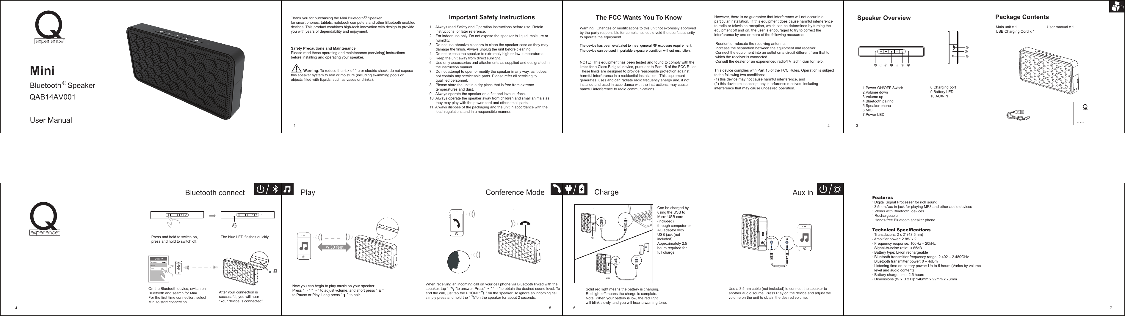 However, there is no guarantee that interference will not occur in a particular installation.  If this equipment does cause harmful interference to radio or television reception, which can be determined by turning the equipment off and on, the user is encouraged to try to correct the interference by one or more of the following measures: Reorient or relocate the receiving antenna. Increase the separation between the equipment and receiver. Connect the equipment into an outlet on a circuit different from that to which the receiver is connected. Consult the dealer or an experienced radio/TV technician for help.This device complies with Part 15 of the FCC Rules. Operation is subject to the following two conditions:  (1) this device may not cause harmful interference, and (2) this device must accept any interference received, including interference that may cause undesired operation.Speaker OverviewMain unit x 1                             User manual x 1USB Charging Cord x 1Package Contents                       Important Safety Instructions 1.   Always read Safety and Operation instructions before use. Retain      instructions for later reference.2.   For indoor use only. Do not expose the speaker to liquid, moisture or       humidity.3.   Do not use abrasive cleaners to clean the speaker case as they may      damage the finish. Always unplug the unit before cleaning.4.   Do not expose the speaker to extremely high or low temperatures.5.   Keep the unit away from direct sunlight.6.   Use only accessories and attachments as supplied and designated in      the instruction manual.7.   Do not attempt to open or modify the speaker in any way, as it does      not contain any serviceable parts. Please refer all servicing to      qualified personnel.8.   Please store the unit in a dry place that is free from extreme      temperatures and dust.9.   Always operate the speaker on a flat and level surface.10. Always operate the speaker away from children and small animals as      they may play with the power cord and other small parts.11. Always dispose of the packaging and the unit in accordance with the      local regulations and in a responsible manner.User ManualRThank you for purchasing the Mini Bluetooth    Speaker for smart phones, tablets, notebook computers and other Bluetooth enabled devices. This product combines high-tech innovation with design to provide you with years of dependability and enjoyment.Safety Precautions and MaintenancePlease read these operating and maintenance (servicing) instructions before installing and operating your speaker.                       Warning: To reduce the risk of fire or electric shock, do not expose this speaker system to rain or moisture (including swimming pools or objects filled with liquids, such as vases or drinks).The FCC Wants You To KnowWarning:  Changes or modifications to this unit not expressly approved by the party responsible for compliance could void the user’s authority to operate the equipment.NOTE:  This equipment has been tested and found to comply with the limits for a Class B digital device, pursuant to Part 15 of the FCC Rules.  These limits are designed to provide reasonable protection against harmful interference in a residential installation.  This equipment generates, uses and can radiate radio frequency energy and, if not installed and used in accordance with the instructions, may cause harmful interference to radio communications.MiniBluetooth   Speaker    User ManualQAB14AV001R8.Charging port9.Battery LED10.AUX-IN 1.Power ON/OFF Switch2.Volume down3.Volume up 4.Bluetooth pairing5.Speaker phone 6.MIC7.Power LEDAux inUse a 3.5mm cable (not included) to connect the speaker to another audio source. Press Play on the device and adjust the volume on the unit to obtain the desired volume.ChargeCan be charged by using the USB to Micro USB cord (included) through computer or AC adaptor with USB jack (not included). Approximately 2.5 hours required for full charge.Solid red light means the battery is charging.Red light off means the charge is complete.Note: When your battery is low, the red light will blink slowly, and you will hear a warning tone.Features  Digital Signal Processer for rich sound  3.5mm Aux-in jack for playing MP3 and other audio devices   Works with Bluetooth  devices                                                              Rechargeable    Hands-free Bluetooth speaker phoneTechnical Specifications  Transducers: 2 x 2” (48.5mm)  Amplifier power: 2.8W x 2  Frequency response: 100Hz – 20kHz  Signal-to-noise ratio: ＞65dB  Battery type: Li-ion rechargeable  Bluetooth transmitter frequency range: 2.402 – 2.480GHz  Bluetooth transmitter power: 0 – 4dBm  Listening time on battery power: Up to 5 hours (Varies by volume  level and audio content)  Battery charge time: 2.5 hours  Dimensions (W x D x H): 146mm x 22mm x 73mm1 2 34 5 6 7PlayPress and hold to switch on, press and hold to switch off. The blue LED flashes quickly.Bluetooth connectOn the Bluetooth device, switch on Bluetooth and search for Mini. For the first time connection, select Mini to start connection. After your connection is successful, you will hear “Your device is connected”. 8910Now you can begin to play music on your speaker.Press “     ” “     ” to adjust volume, and short press “     ” to Pause or Play. Long press “     ” to pair.BlMiniuetoothConference ModeWhen receiving an incoming call on your cell phone via Bluetooth linked with the speaker, tap “       ”to answer. Press“     ” “     ”to obtain the desired sound level. To end the call, just tap the PHONE“     ” on the speaker. To ignore an incoming call, simply press and hold the “     ”on the speaker for about 2 seconds.LINE-IN 30 feetThe device has been evaluated to meet general RF exposure requirement. The device can be used in portable exposure condition without restriction.