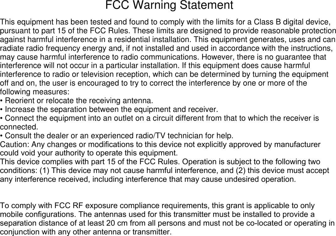 FCC Warning StatementThis equipment has been tested and found to comply with the limits for a Class B digital device, pursuant to part 15 of the FCC Rules. These limits are designed to provide reasonable protection against harmful interference in a residential installation. This equipment generates, uses and can radiate radio frequency energy and, if not installed and used in accordance with the instructions, may cause harmful interference to radio communications. However, there is no guarantee that interference will not occur in a particular installation. If this equipment does cause harmful interference to radio or television reception, which can be determined by turning the equipment off and on, the user is encouraged to try to correct the interference by one or more of the following measures:• Reorient or relocate the receiving antenna.• Increase the separation between the equipment and receiver.• Connect the equipment into an outlet on a circuit different from that to which the receiver is connected.• Consult the dealer or an experienced radio/TV technician for help.Caution: Any changes or modiﬁcations to this device not explicitly approved by manufacturer could void your authority to operate this equipment.This device complies with part 15 of the FCC Rules. Operation is subject to the following two conditions: (1) This device may not cause harmful interference, and (2) this device must accept any interference received, including interference that may cause undesired operation.To comply with FCC RF exposure compliance requirements, this grant is applicable to only mobile configurations. The antennas used for this transmitter must be installed to provide a separation distance of at least 20 cm from all persons and must not be co-located or operating in conjunction with any other antenna or transmitter.