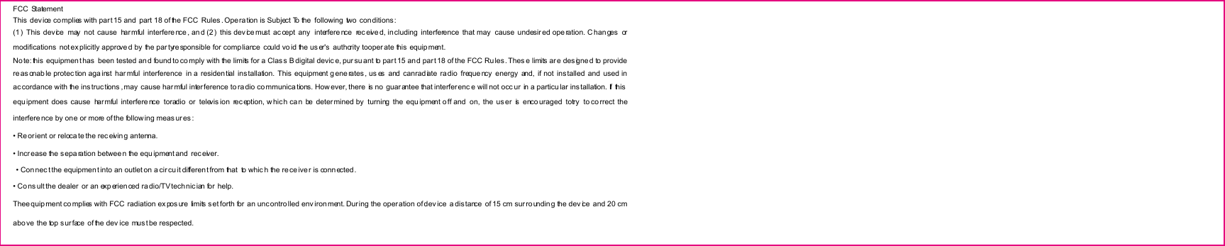 FCC  Statement This device co mplies with part 15 and  part 18 of the FCC  Rules . Operation is Subject To the  following two  conditions : (1)  This  device  may  not  cause  har mful  interfere nce , an d (2)  this dev ice must  ac cept  any   interfere nce   rec eive d, including  interference  that may   cause  undesir ed ope ration. C han ges  or modifications  not ex plicitly approve d by the par tyre sponsible for compliance could vo id the us er&apos;s  authority tooper ate this equip ment. No te: this  equipment has  been tested an d found to co mply with the limits for a Clas s B digital devic e, pur su ant to par t 15 an d par t 18 of the FCC Ru les. Thes e limits ar e des igne d to provide reasonab le protec tion aga inst  har mful  interference  in a residen tial  ins tallation.  This  equipment g ene rates, us es  and  canrad iate  ra dio  freque ncy  energy  and,  if  not  installed  and  used in ac cordance with the ins truc tions , may  cause harmful inter ference to ra dio communications. How ever, there is no  guarantee that interferenc e will not occ ur  in a particu lar ins tallation. If  this  equ ipment does cause  har mful  interfere nce   toradio  or  televis ion  rec eption, w hich can  be  determined by turning  the  equ ipment o ff  and  on, the us er   is  enco uraged  totry   to co rrect  the interfere nce by one or more of the follow ing meas ures : • Re orient or reloca te the rec eivin g antenna. • Incr ease the s eparation betwee n the equ ipment and  receiver.   • Connec t the equipmen t into an outlet on a cir cu it differen t from that  to whic h the re ce iver is conn ected . • Co ns ult the dealer  or an exp erien ced ra dio/TV tech nic ian for  help. Thee quipment co mplies with FCC  radiation ex pos ure  limits s et forth for  an uncontrolled env iron ment. Dur ing the operation of dev ice  a dis tance  of 15 cm sur rounding the dev ice  and 20 cm abo ve  the top surface  of the dev ice mus t be respected. 