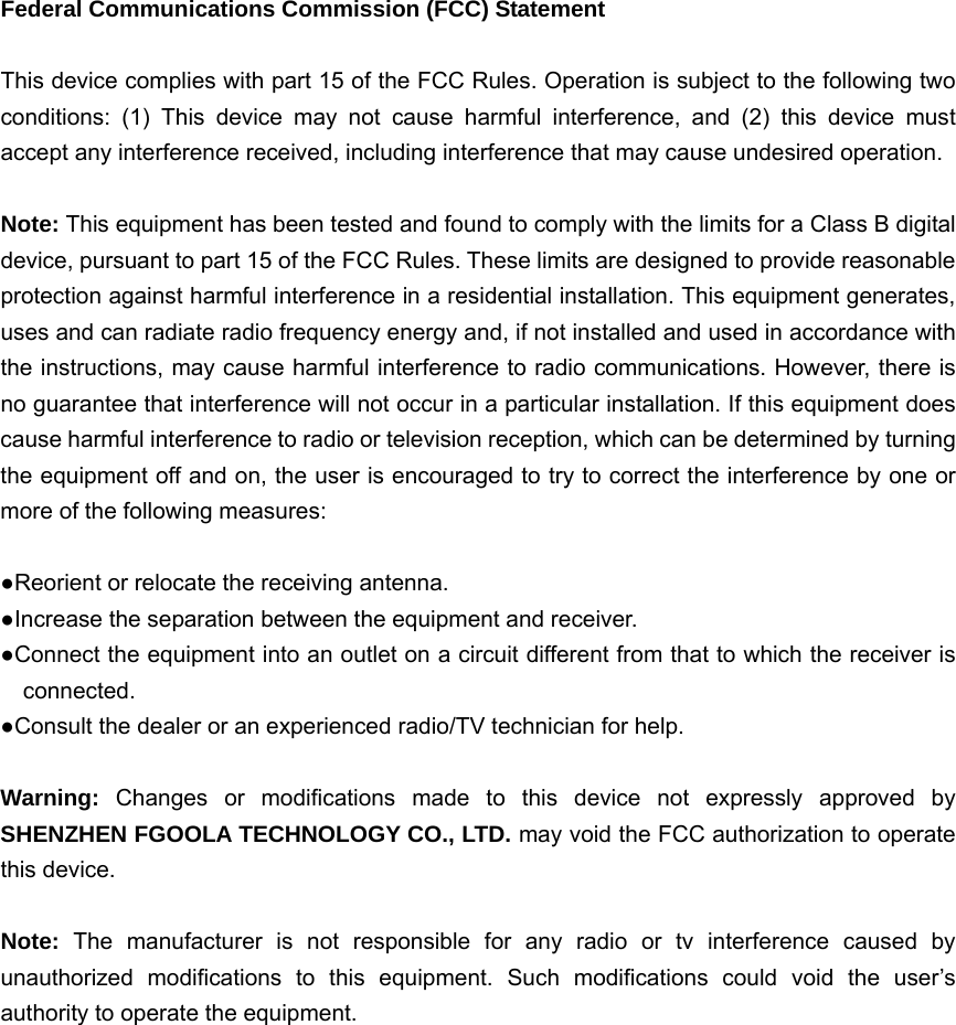 Federal Communications Commission (FCC) Statement  This device complies with part 15 of the FCC Rules. Operation is subject to the following two conditions: (1) This device may not cause harmful interference, and (2) this device must accept any interference received, including interference that may cause undesired operation.      Note: This equipment has been tested and found to comply with the limits for a Class B digital device, pursuant to part 15 of the FCC Rules. These limits are designed to provide reasonable protection against harmful interference in a residential installation. This equipment generates, uses and can radiate radio frequency energy and, if not installed and used in accordance with the instructions, may cause harmful interference to radio communications. However, there is no guarantee that interference will not occur in a particular installation. If this equipment does cause harmful interference to radio or television reception, which can be determined by turning the equipment off and on, the user is encouraged to try to correct the interference by one or more of the following measures:        ●Reorient or relocate the receiving antenna. ●Increase the separation between the equipment and receiver.             ●Connect the equipment into an outlet on a circuit different from that to which the receiver is connected.       ●Consult the dealer or an experienced radio/TV technician for help.          Warning:  Changes or modifications made to this device not expressly approved by SHENZHEN FGOOLA TECHNOLOGY CO., LTD. may void the FCC authorization to operate this device.        Note:  The manufacturer is not responsible for any radio or tv interference caused by unauthorized modifications to this equipment. Such modifications could void the user’s authority to operate the equipment. 