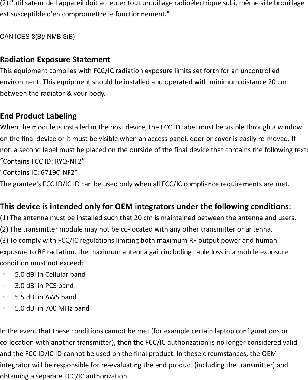 (2)l&apos;utilisateurdel&apos;appareildoitacceptertoutbrouillageradioélectriquesubi,mêmesilebrouillageestsusceptibled&apos;encompromettrelefonctionnement.&quot;CAN ICES-3(B)/ NMB-3(B) RadiationExposureStatementThisequipmentcomplieswithFCC/ICradiationexposurelimitssetforthforanuncontrolledenvironment.Thisequipmentshouldbeinstalledandoperatedwithminimumdistance20cmbetweentheradiator&amp;yourbody.EndProductLabelingWhenthemoduleisinstalledinthehostdevice,theFCCIDlabelmustbevisiblethroughawindowonthefinaldeviceoritmustbevisiblewhenanaccesspanel,doororcoveriseasilyre‐moved.Ifnot,asecondlabelmustbeplacedontheoutsideofthefinaldevicethatcontainsthefollowingtext:“ContainsFCCID:RYQ‐NF2”&quot;ContainsIC:6719C‐NF2&quot;Thegrantee&apos;sFCCID/ICIDcanbeusedonlywhenallFCC/ICcompliancerequirementsaremet.ThisdeviceisintendedonlyforOEMintegratorsunderthefollowingconditions:(1)Theantennamustbeinstalledsuchthat20cmismaintainedbetweentheantennaandusers,(2)Thetransmittermodulemaynotbeco‐locatedwithanyothertransmitterorantenna.(3)TocomplywithFCC/ICregulationslimitingbothmaximumRFoutputpowerandhumanexposuretoRFradiation,themaximumantennagainincludingcablelossinamobileexposureconditionmustnotexceed:。  5.0dBiinCellularband。  3.0dBiinPCSband。  5.5dBiinAWSband。  5.0dBiin700MHzbandIntheeventthattheseconditionscannotbemet(forexamplecertainlaptopconfigurationsorco‐locationwithanothertransmitter),thentheFCC/ICauthorizationisnolongerconsideredvalidandtheFCCID/ICIDcannotbeusedonthefinalproduct.Inthesecircumstances,theOEMintegratorwillberesponsibleforre‐evaluatingtheendproduct(includingthetransmitter)andobtainingaseparateFCC/ICauthorization.