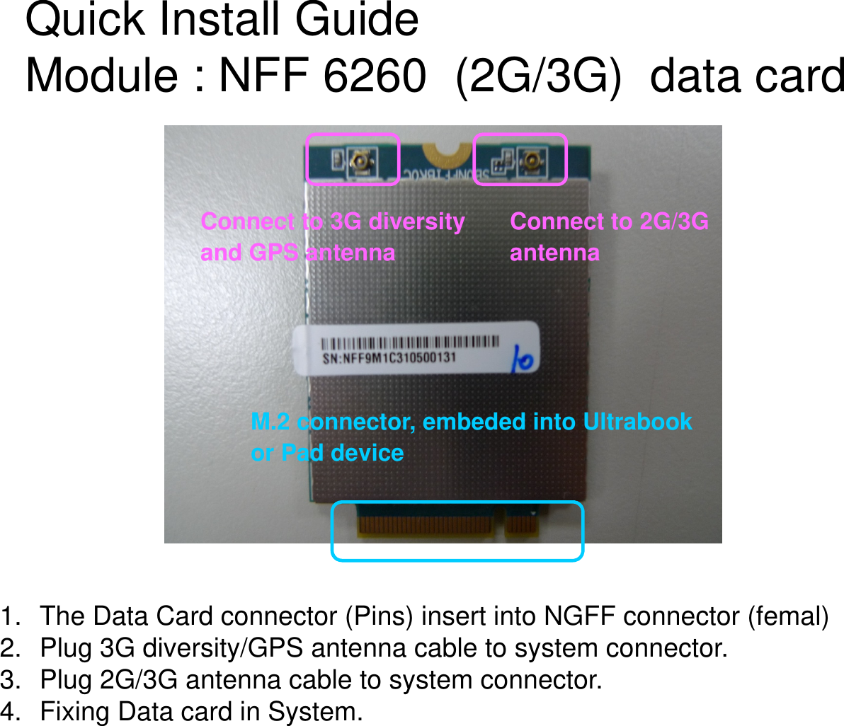 M.2 connector, embeded into Ultrabook or Pad deviceConnect to 2G/3G antennaConnect to 3G diversityand GPS antennaQuick Install Guide Module : NFF 6260  (2G/3G)  data card 1. The Data Card connector (Pins) insert into NGFF connector (femal)2. Plug 3G diversity/GPS antenna cable to system connector.3. Plug 2G/3G antenna cable to system connector.4. Fixing Data card in System.