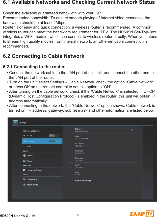 6Network SettingsHD509N-User’s Guide  106.1 Available Networks and Checking Current Network StatusCheck the available guaranteed bandwidth with your ISP.Recommended bandwidth: To ensure smooth playing of Internet video resources, the bandwidth should be at least 2Mbps.Router: For easy and quick connection, a wireless router is recommended. A common wireless router can meet the bandwidth requirement for ITPV. The HD509N Set-Top-Boxintegrates a Wi-Fi module, which can connect to wireless router directly. When you intend to stream high quality movies from internal network, an Ethernet cable connection is recommended.6.2 Connecting to Cable Network6.2.1 Connecting to the router• Connect the network cable to the LAN port of this unit, and connect the other end to   the LAN port of the router.• Turn on the unit, select Settings – Cable Network, check the option “Cable Network”   or press OK on the remote control to set this option to “ON”.• After turning on the cable network, check if the “Cable Network” is selected; if DHCP   (Dynamic Host Configuration Protocol) is enabled in the router, this unit will obtain IP   address automatically.• After connecting to the network, the “Cable Network” option shows: Cable network is   turned on; IP address, gateway, subnet mask and other information are listed below.