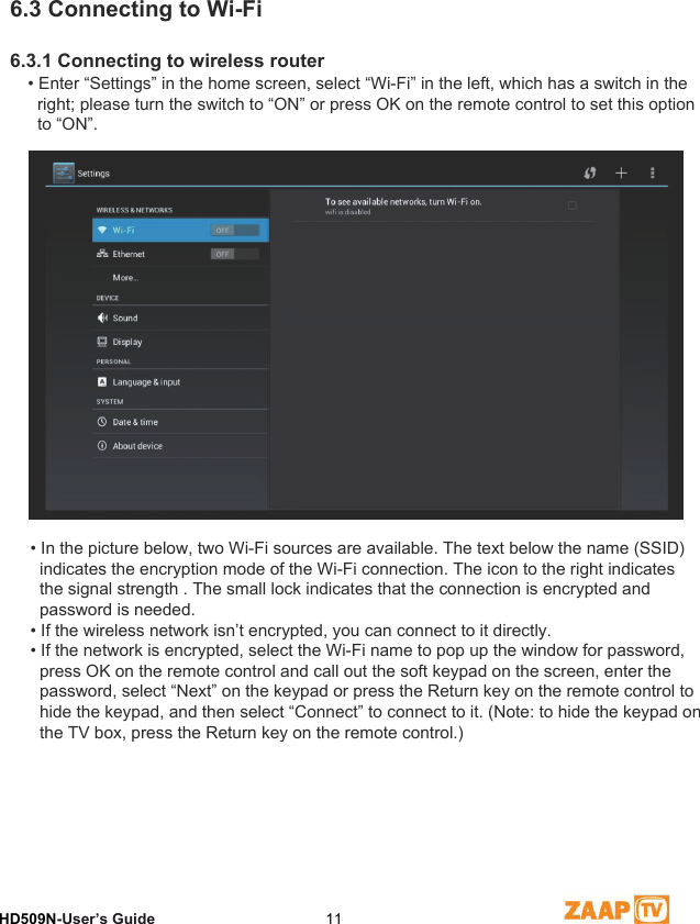 6Network SettingsHD509N-User’s Guide  116.3 Connecting to Wi-Fi6.3.1 Connecting to wireless router• Enter “Settings” in the home screen, select “Wi-Fi” in the left, which has a switch in the   right; please turn the switch to “ON” or press OK on the remote control to set this option   to “ON”.• In the picture below, two Wi-Fi sources are available. The text below the name (SSID)   indicates the encryption mode of the Wi-Fi connection. The icon to the right indicates   the signal strength . The small lock indicates that the connection is encrypted and   password is needed.• If the wireless network isn’t encrypted, you can connect to it directly.• If the network is encrypted, select the Wi-Fi name to pop up the window for password,   press OK on the remote control and call out the soft keypad on the screen, enter the   password, select “Next” on the keypad or press the Return key on the remote control to   hide the keypad, and then select “Connect” to connect to it. (Note: to hide the keypad on   the TV box, press the Return key on the remote control.)