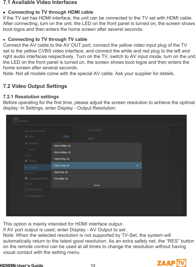 7 Video Settings HD509N-User’s Guide  137.1 Available Video InterfacesConnecting to TV through HDMI cableIf the TV set has HDMI interface, the unit can be connected to the TV set with HDMI cable. After connecting, turn on the unit. the LED on the front panel is turned on, the screen shows boot logos and then enters the home screen after several seconds.Connecting to TV through TV cable Connect the AV cable to the AV OUT port, connect the yellow video input plug of the TVset to the yellow CVBS video interface, and connect the white and red plug to the left and right audio interfaces respectively. Turn on the TV, switch to AV input mode, turn on the unit, the LED on the front panel is turned on, the screen shows boot logos and then enters the home screen after several seconds.Note: Not all models come with the special AV cable. Ask your supplier for details.7.2 Video Output Settings7.2.1 Resolution settingsBefore operating for the first time, please adjust the screen resolution to achieve the optimal display: In Settings, enter Display - Output Resolution:This option is mainly intended for HDMI interface output.If AV port output is used, enter Display - AV Output to set.Note: When the selected resolution is not supported by TV-Set, the system will automatically return to the latest good resolution. As an extra safety net, the “RES” button on the remote control can be used at all times to change the resolution without having visual contact with the setting menu.