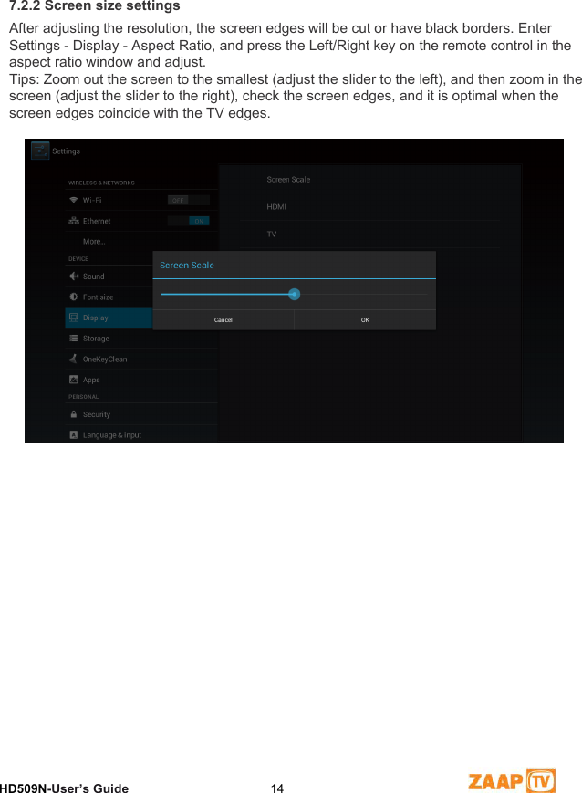 7 Video Settings HD509N-User’s Guide  147.2.2 Screen size settingsAfter adjusting the resolution, the screen edges will be cut or have black borders. Enter Settings - Display - Aspect Ratio, and press the Left/Right key on the remote control in the aspect ratio window and adjust.Tips: Zoom out the screen to the smallest (adjust the slider to the left), and then zoom in the screen (adjust the slider to the right), check the screen edges, and it is optimal when the screen edges coincide with the TV edges.