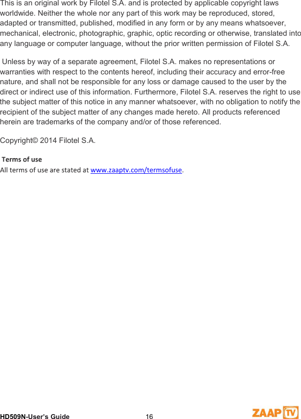 9 DisclaimerHD509N-User’s Guide  16This is an original work by Filotel S.A. and is protected by applicable copyright laws worldwide. Neither the whole nor any part of this work may be reproduced, stored, adapted or transmitted, published, modified in any form or by any means whatsoever, mechanical, electronic, photographic, graphic, optic recording or otherwise, translated into any language or computer language, without the prior written permission of Filotel S.A.  Unless by way of a separate agreement, Filotel S.A. makes no representations or warranties with respect to the contents hereof, including their accuracy and error-free nature, and shall not be responsible for any loss or damage caused to the user by the direct or indirect use of this information. Furthermore, Filotel S.A. reserves the right to use the subject matter of this notice in any manner whatsoever, with no obligation to notify the recipient of the subject matter of any changes made hereto. All products referenced herein are trademarks of the company and/or of those referenced.  Copyright© 2014 Filotel S.A. www.zaaptv.com/termsofuse.