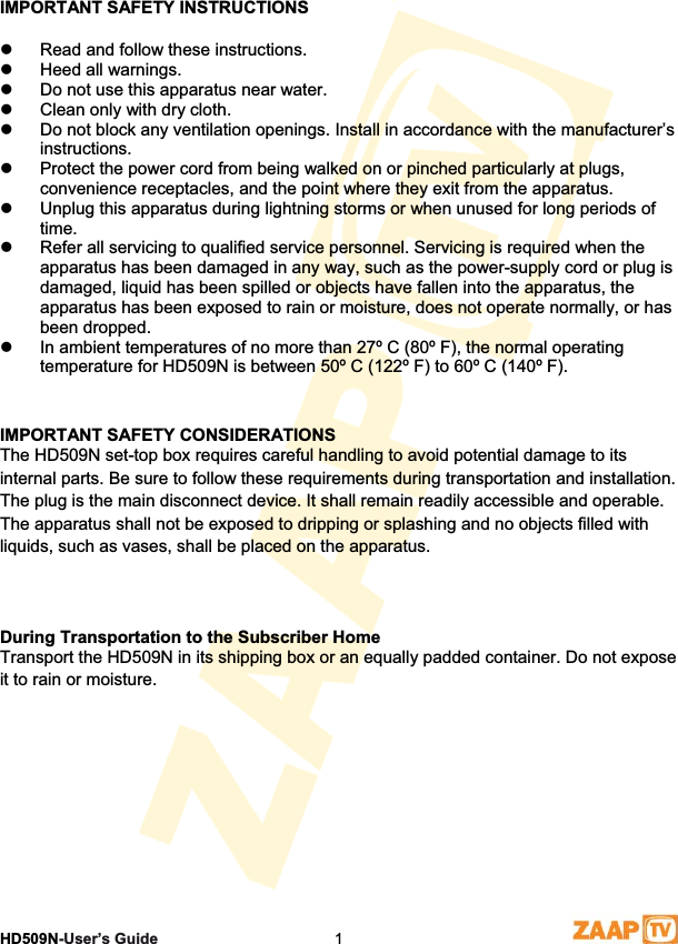 1 SafetyHD509N-User’s Guide  1IMPORTANT SAFETY INSTRUCTIONS z  Read and follow these instructions.  z  Heed all warnings.  z  Do not use this apparatus near water.  z  Clean only with dry cloth.  z  Do not block any ventilation openings. Install in accordance with the manufacturer’s instructions.z  Protect the power cord from being walked on or pinched particularly at plugs, convenience receptacles, and the point where they exit from the apparatus.  z  Unplug this apparatus during lightning storms or when unused for long periods of time.z  Refer all servicing to qualified service personnel. Servicing is required when the apparatus has been damaged in any way, such as the power-supply cord or plug is damaged, liquid has been spilled or objects have fallen into the apparatus, the apparatus has been exposed to rain or moisture, does not operate normally, or has been dropped.  z  In ambient temperatures of no more than 27º C (80º F), the normal operating temperature for HD509N is between 50º C (122º F) to 60º C (140º F).  IMPORTANT SAFETY CONSIDERATIONS  The HD509N set-top box requires careful handling to avoid potential damage to its internal parts. Be sure to follow these requirements during transportation and installation. The plug is the main disconnect device. It shall remain readily accessible and operable. The apparatus shall not be exposed to dripping or splashing and no objects filled with liquids, such as vases, shall be placed on the apparatus.  During Transportation to the Subscriber Home  Transport the HD509N in its shipping box or an equally padded container. Do not expose it to rain or moisture.