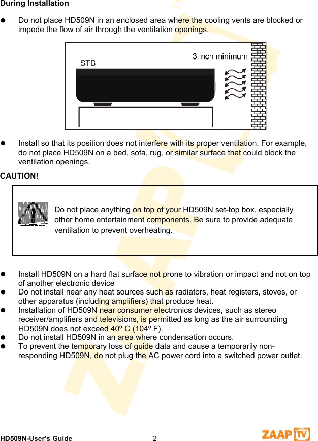 1 SafetyHD509N-User’s Guide  2During Installation   Do not place HD509N in an enclosed area where the cooling vents are blocked or impede the flow of air through the ventilation openings.    Install so that its position does not interfere with its proper ventilation. For example, do not place HD509N on a bed, sofa, rug, or similar surface that could block the ventilation openings.  CAUTION!  Do not place anything on top of your HD509N set-top box, especially other home entertainment components. Be sure to provide adequate ventilation to prevent overheating. ources such as radiators, heat registers, stoves, or plifiers) that produce heat.  d as long as the air surrounding  Install HD509N on a hard flat surface not prone to vibration or impact and not on top of another electronic device   Do not install near any heat sother apparatus (including am  Installation of HD509N near consumer electronics devices, such as stereo receiver/amplifiers and televisions, is permitteHD509N does not exceed 40º C (104º F).    Do not install HD509N in an area where condensation occurs.    To prevent the temporary loss of guide data and cause a temporarily non-responding HD509N, do not plug the AC power cord into a switched power outlet.  