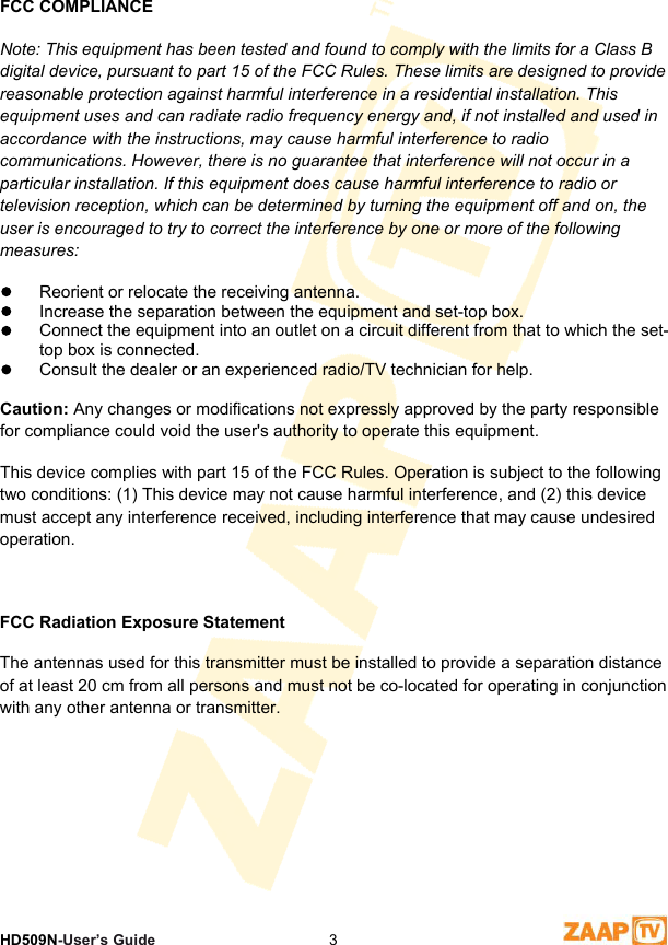 1 SafetyHD509N-User’s Guide  3FCC COMPLIANCE es cause harmful interference to radio or Note: This equipment has been tested and found to comply with the limits for a Class B digital device, pursuant to part 15 of the FCC Rules. These limits are designed to provide reasonable protection against harmful interference in a residential installation. This equipment uses and can radiate radio frequency energy and, if not installed and used in accordance with the instructions, may cause harmful interference to radio communications. However, there is no guarantee that interference will not occur in a particular installation. If this equipment dotelevision reception, which can be determined by turning the equipment off and on, the user is encouraged to try to correct the interference by one or more of the following measures:  Reorient or relocate the receiving antenna.  Increase the separation between the equipment and set-top box.  Connect the equipment into an outlet on a circuit different from that to which the set-top box is connected.  Consult the dealer or an experienced radio/TV technician for help.  Caution: Any changes or modifications not expressly approved by the party responsible for compliance could void the user&apos;s authority to operate this equipment.This device complies with part 15 of the FCC Rules. Operation is subject to the following two conditions: (1) This device may not cause harmful interference, and (2) this device must accept any interference received, including interference that may cause undesired operation.  FCC Radiation Exposure Statement The antennas used for this transmitter must be installed to provide a separation distance of at least 20 cm from all persons and must not be co-located for operating in conjunction with any other antenna or transmitter. 
