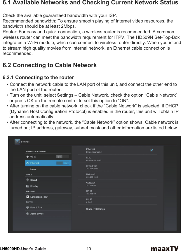 6Network SettingsLN5000HD-User’s Guide  106.1 Available Networks and Checking Current Network StatusCheck the available guaranteed bandwidth with your ISP.Recommended bandwidth: To ensure smooth playing of Internet video resources, the bandwidth should be at least 2Mbps.Router: For easy and quick connection, a wireless router is recommended. A common wireless router can meet the bandwidth requirement for ITPV. The HD509N Set-Top-Boxintegrates a Wi-Fi module, which can connect to wireless router directly. When you intend to stream high quality movies from internal network, an Ethernet cable connection is recommended.6.2 Connecting to Cable Network6.2.1 Connecting to the router• Connect the network cable to the LAN port of this unit, and connect the other end to   the LAN port of the router.• Turn on the unit, select Settings – Cable Network, check the option “Cable Network”   or press OK on the remote control to set this option to “ON”.• After turning on the cable network, check if the “Cable Network” is selected; if DHCP   (Dynamic Host Configuration Protocol) is enabled in the router, this unit will obtain IP   address automatically.• After connecting to the network, the “Cable Network” option shows: Cable network is   turned on; IP address, gateway, subnet mask and other information are listed below.