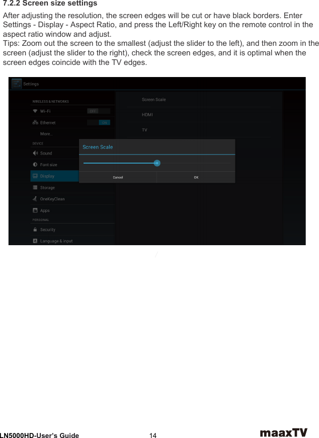 7 Video Settings LN5000HD-User’s Guide  147.2.2 Screen size settingsAfter adjusting the resolution, the screen edges will be cut or have black borders. Enter Settings - Display - Aspect Ratio, and press the Left/Right key on the remote control in the aspect ratio window and adjust.Tips: Zoom out the screen to the smallest (adjust the slider to the left), and then zoom in the screen (adjust the slider to the right), check the screen edges, and it is optimal when the screen edges coincide with the TV edges.
