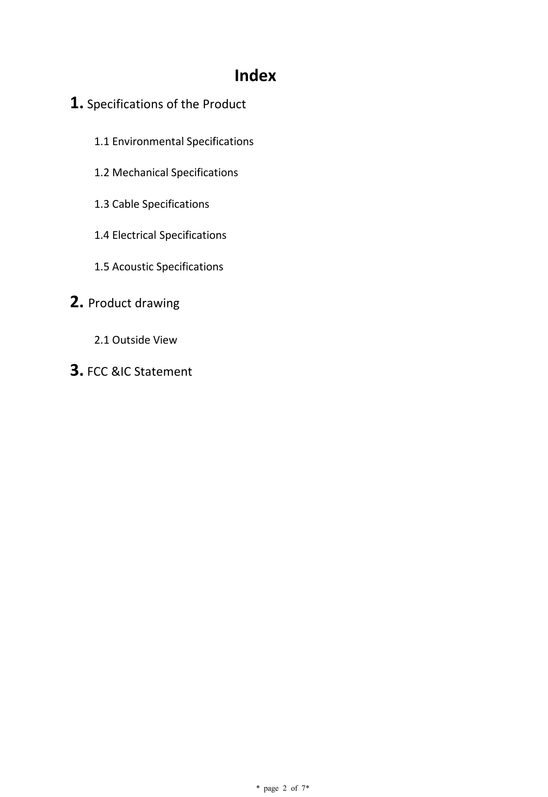    * page 2 of 7*                               Index 1. Specifications of the Product 1.1 Environmental Specifications 1.2 Mechanical Specifications 1.3 Cable Specifications 1.4 Electrical Specifications   1.5 Acoustic Specifications 2. Product drawing 2.1 Outside View 3. FCC &amp;IC Statement               