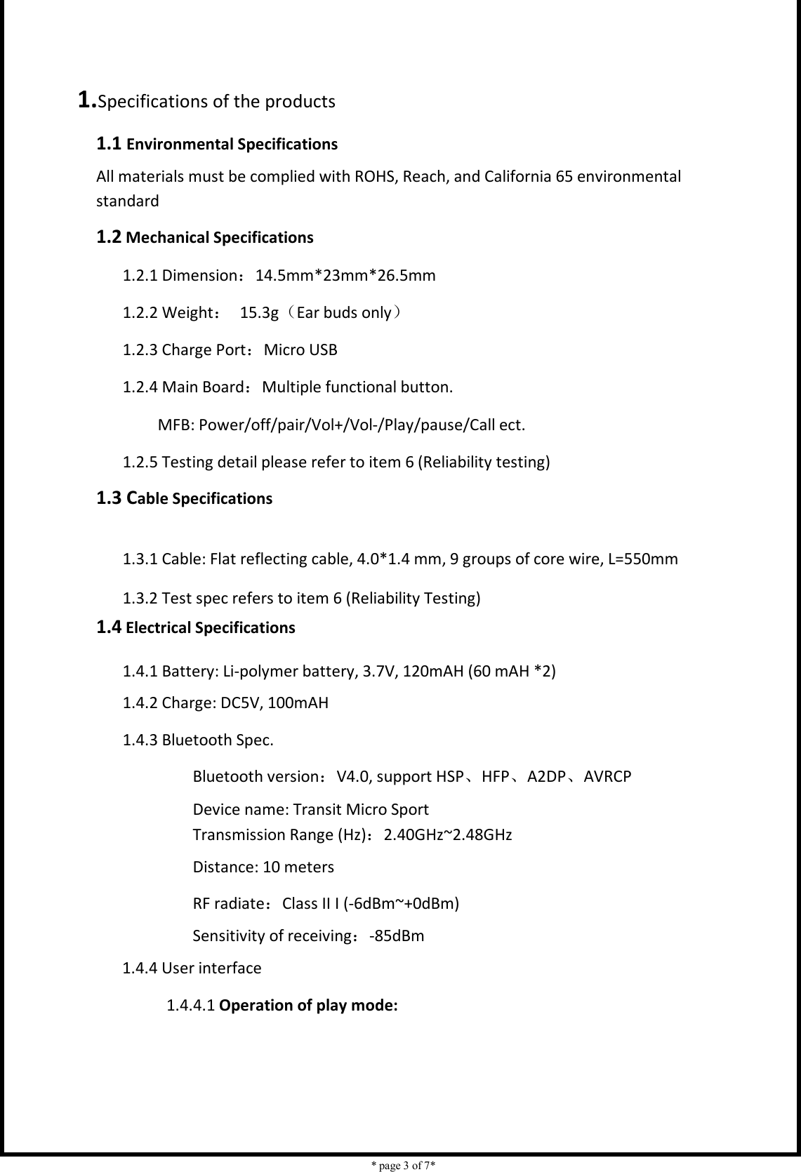    * page 3 of 7*                             1.Specifications of the products 1.1 Environmental Specifications All materials must be complied with ROHS, Reach, and California 65 environmental standard 1.2 Mechanical Specifications 1.2.1 Dimension：14.5mm*23mm*26.5mm 1.2.2 Weight：  15.3g（Ear buds only） 1.2.3 Charge Port：Micro USB 1.2.4 Main Board：Multiple functional button. MFB: Power/off/pair/Vol+/Vol-/Play/pause/Call ect.       1.2.5 Testing detail please refer to item 6 (Reliability testing) 1.3 Cable Specifications          1.3.1 Cable: Flat reflecting cable, 4.0*1.4 mm, 9 groups of core wire, L=550mm                     1.3.2 Test spec refers to item 6 (Reliability Testing) 1.4 Electrical Specifications  1.4.1 Battery: Li-polymer battery, 3.7V, 120mAH (60 mAH *2) 1.4.2 Charge: DC5V, 100mAH 1.4.3 Bluetooth Spec. Bluetooth version：V4.0, support HSP、HFP、A2DP、AVRCP Device name: Transit Micro Sport Transmission Range (Hz)：2.40GHz~2.48GHz Distance: 10 meters RF radiate：Class II I (-6dBm~+0dBm) Sensitivity of receiving：-85dBm 1.4.4 User interface   1.4.4.1 Operation of play mode: 