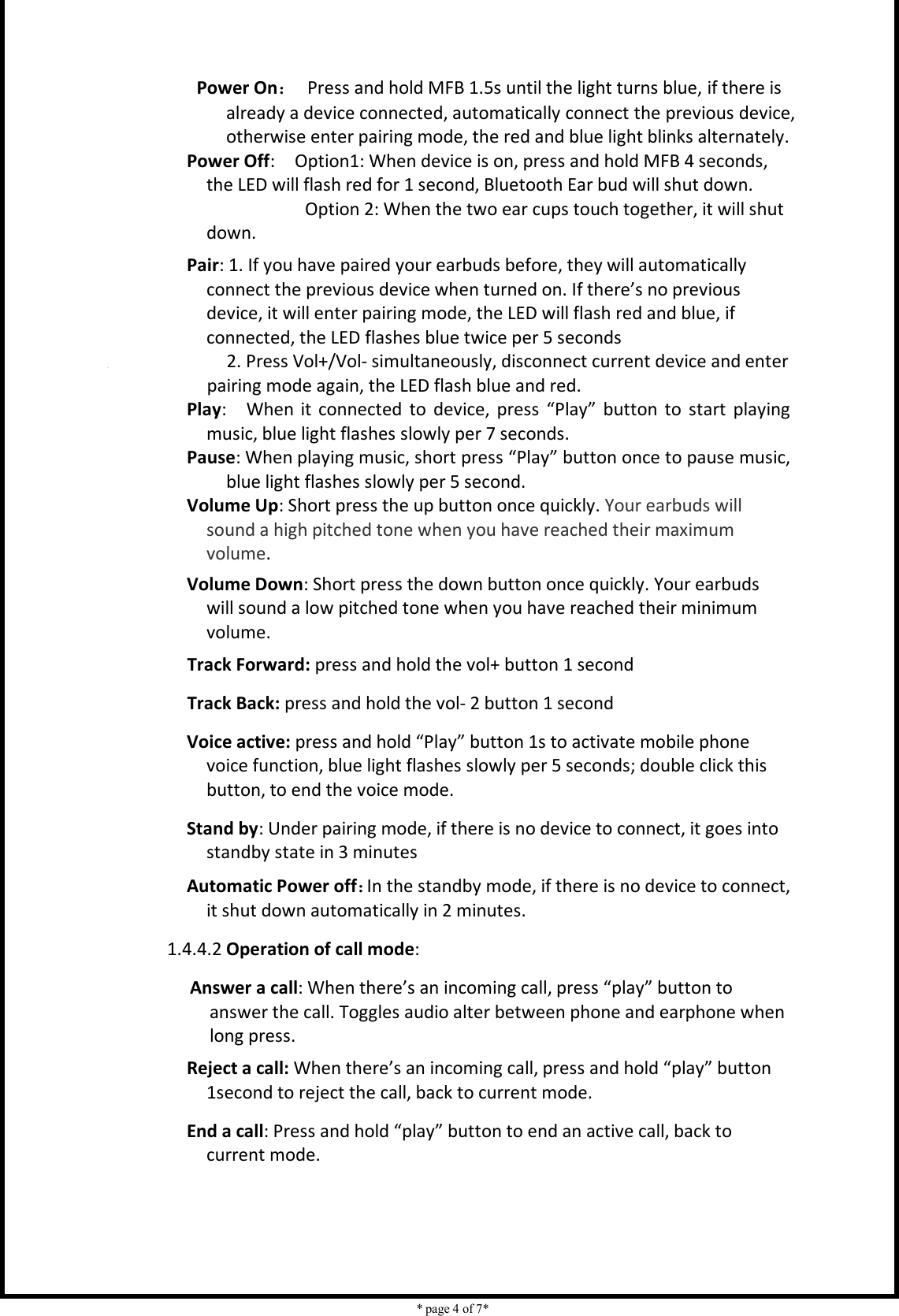    * page 4 of 7*                                     Power On：  Press and hold MFB 1.5s until the light turns blue, if there is already a device connected, automatically connect the previous device, otherwise enter pairing mode, the red and blue light blinks alternately.         Power Off:    Option1: When device is on, press and hold MFB 4 seconds, the LED will flash red for 1 second, Bluetooth Ear bud will shut down.                                         Option 2: When the two ear cups touch together, it will shut down. Pair: 1. If you have paired your earbuds before, they will automatically connect the previous device when turned on. If there’s no previous device, it will enter pairing mode, the LED will flash red and blue, if connected, the LED flashes blue twice per 5 seconds            2. Press Vol+/Vol- simultaneously, disconnect current device and enter pairing mode again, the LED flash blue and red.   Play:    When it connected  to  device,  press  “Play”  button  to  start  playing music, blue light flashes slowly per 7 seconds.         Pause: When playing music, short press “Play” button once to pause music, blue light flashes slowly per 5 second. Volume Up: Short press the up button once quickly. Your earbuds will sound a high pitched tone when you have reached their maximum volume. Volume Down: Short press the down button once quickly. Your earbuds will sound a low pitched tone when you have reached their minimum volume. Track Forward: press and hold the vol+ button 1 second Track Back: press and hold the vol- 2 button 1 second Voice active: press and hold “Play” button 1s to activate mobile phone voice function, blue light flashes slowly per 5 seconds; double click this button, to end the voice mode. Stand by: Under pairing mode, if there is no device to connect, it goes into standby state in 3 minutes Automatic Power off：In the standby mode, if there is no device to connect, it shut down automatically in 2 minutes. 1.4.4.2 Operation of call mode: Answer a call: When there’s an incoming call, press “play” button to answer the call. Toggles audio alter between phone and earphone when long press. Reject a call: When there’s an incoming call, press and hold “play” button 1second to reject the call, back to current mode. End a call: Press and hold “play” button to end an active call, back to current mode. 