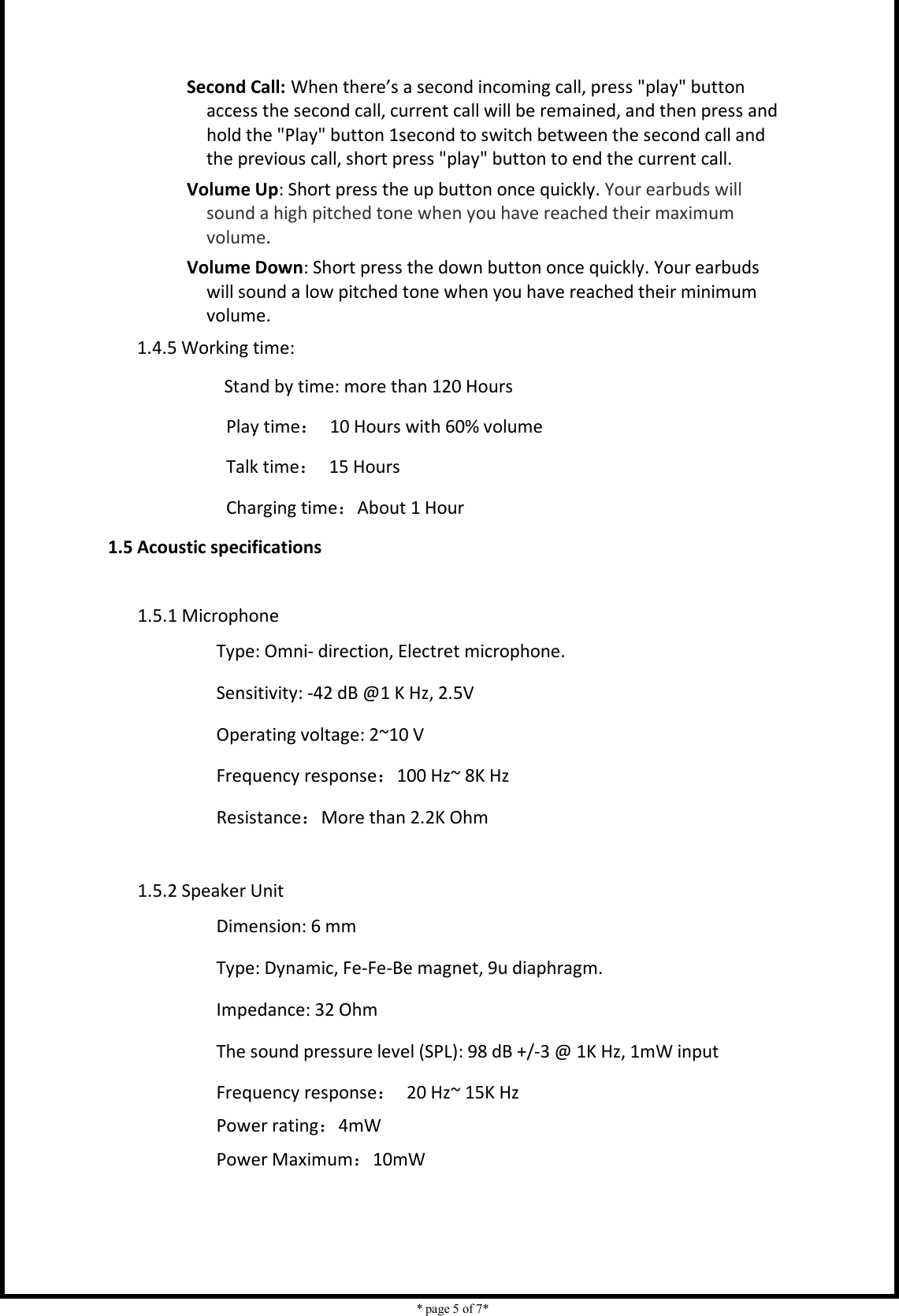    * page 5 of 7*                                    Second Call: When there’s a second incoming call, press &quot;play&quot; button access the second call, current call will be remained, and then press and hold the &quot;Play&quot; button 1second to switch between the second call and the previous call, short press &quot;play&quot; button to end the current call. Volume Up: Short press the up button once quickly. Your earbuds will sound a high pitched tone when you have reached their maximum volume. Volume Down: Short press the down button once quickly. Your earbuds will sound a low pitched tone when you have reached their minimum volume. 1.4.5 Working time:                 Stand by time: more than 120 Hours Play time：  10 Hours with 60% volume                         Talk time：  15 Hours Charging time：About 1 Hour 1.5 Acoustic specifications  1.5.1 Microphone Type: Omni- direction, Electret microphone.   Sensitivity: -42 dB @1 K Hz, 2.5V Operating voltage: 2~10 V Frequency response：100 Hz~ 8K Hz Resistance：More than 2.2K Ohm  1.5.2 Speaker Unit Dimension: 6 mm Type: Dynamic, Fe-Fe-Be magnet, 9u diaphragm. Impedance: 32 Ohm The sound pressure level (SPL): 98 dB +/-3 @ 1K Hz, 1mW input Frequency response：  20 Hz~ 15K Hz                 Power rating：4mW                 Power Maximum：10mW    