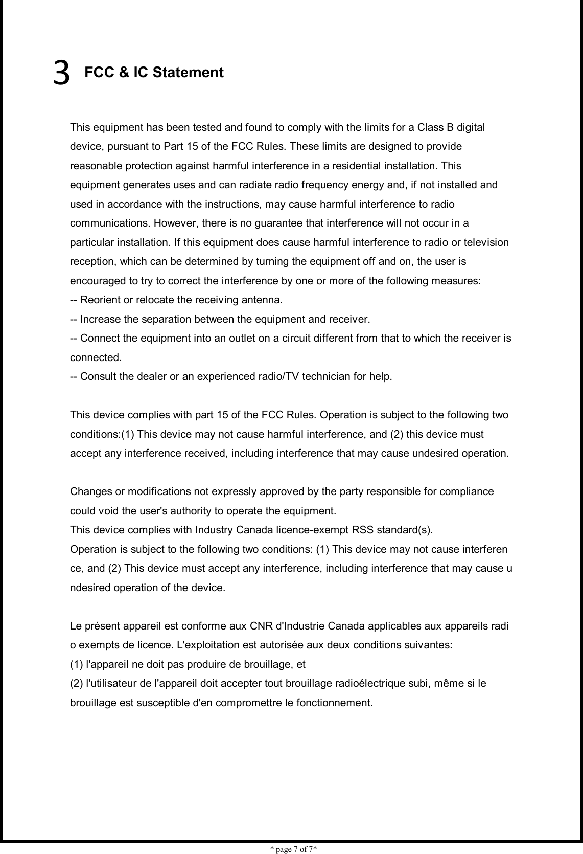    * page 7 of 7*                            3 FCC &amp; IC Statement  This equipment has been tested and found to comply with the limits for a Class B digital device, pursuant to Part 15 of the FCC Rules. These limits are designed to provide reasonable protection against harmful interference in a residential installation. This equipment generates uses and can radiate radio frequency energy and, if not installed and used in accordance with the instructions, may cause harmful interference to radio communications. However, there is no guarantee that interference will not occur in a particular installation. If this equipment does cause harmful interference to radio or television reception, which can be determined by turning the equipment off and on, the user is encouraged to try to correct the interference by one or more of the following measures: -- Reorient or relocate the receiving antenna.     -- Increase the separation between the equipment and receiver.       -- Connect the equipment into an outlet on a circuit different from that to which the receiver is connected.     -- Consult the dealer or an experienced radio/TV technician for help.  This device complies with part 15 of the FCC Rules. Operation is subject to the following two conditions:(1) This device may not cause harmful interference, and (2) this device must accept any interference received, including interference that may cause undesired operation.  Changes or modifications not expressly approved by the party responsible for compliance could void the user&apos;s authority to operate the equipment. This device complies with Industry Canada licence-exempt RSS standard(s).  Operation is subject to the following two conditions: (1) This device may not cause interference, and (2) This device must accept any interference, including interference that may cause undesired operation of the device.  Le présent appareil est conforme aux CNR d&apos;Industrie Canada applicables aux appareils radio exempts de licence. L&apos;exploitation est autorisée aux deux conditions suivantes:   (1) l&apos;appareil ne doit pas produire de brouillage, et  (2) l&apos;utilisateur de l&apos;appareil doit accepter tout brouillage radioélectrique subi, même si le  brouillage est susceptible d&apos;en compromettre le fonctionnement. 