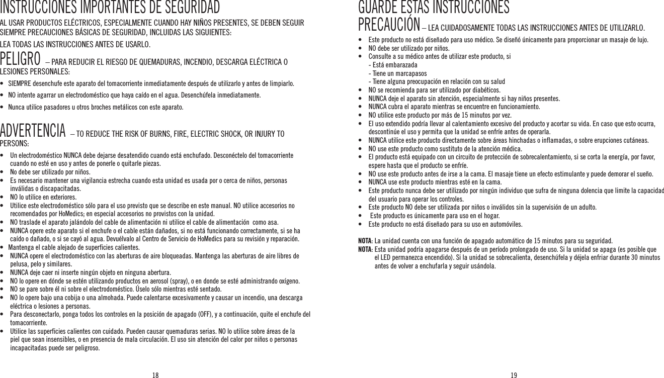 18 19INSTRUCCIONES IMPORTANTES DE SEGURIDADAL USAR PRODUCTOS ELÉCTRICOS, ESPECIALMENTE CUANDO HAY NIÑOS PRESENTES, SE DEBEN SEGUIR SIEMPRE PRECAUCIONES BÁSICAS DE SEGURIDAD, INCLUIDAS LAS SIGUIENTES:LEA TODAS LAS INSTRUCCIONES ANTES DE USARLO.PELIGRO  – PARA REDUCIR EL RIESGO DE QUEMADURAS, INCENDIO, DESCARGA ELÉCTRICA O LESIONES PERSONALES:•    SIEMPRE desenchufe este aparato del tomacorriente inmediatamente después de utilizarlo y antes de limpiarlo.•   NO intente agarrar un electrodoméstico que haya caído en el agua. Desenchúfela inmediatamente.•   Nunca utilice pasadores u otros broches metálicos con este aparato.ADVERTENCIA  – TO REDUCE THE RISK OF BURNS, FIRE, ELECTRIC SHOCK, OR INJURY TO PERSONS:•   Un electrodoméstico NUNCA debe dejarse desatendido cuando está enchufado. Desconéctelo del tomacorriente cuando no esté en uso y antes de ponerle o quitarle piezas.•    No debe ser utilizado por niños.•  Es necesario mantener una vigilancia estrecha cuando esta unidad es usada por o cerca de niños, personas inválidas o discapacitadas.•   NO lo utilice en exteriores.•  Utilice este electrodoméstico sólo para el uso previsto que se describe en este manual. NO utilice accesorios no recomendados por HoMedics; en especial accesorios no provistos con la unidad.•    NO traslade el aparato jalándolo del cable de alimentación ni utilice el cable de alimentación  como asa.•   NUNCA opere este aparato si el enchufe o el cable están dañados, si no está funcionando correctamente, si se ha caído o dañado, o si se cayó al agua. Devuélvalo al Centro de Servicio de HoMedics para su revisión y reparación.•   Mantenga el cable alejado de superficies calientes.•   NUNCA opere el electrodoméstico con las aberturas de aire bloqueadas. Mantenga las aberturas de aire libres de pelusa, pelo y similares.•   NUNCA deje caer ni inserte ningún objeto en ninguna abertura.•  NO lo opere en dónde se estén utilizando productos en aerosol (spray), o en donde se esté administrando oxígeno.•   NO se pare sobre él ni sobre el electrodoméstico. Úselo sólo mientras esté sentado.•  NO lo opere bajo una cobija o una almohada. Puede calentarse excesivamente y causar un incendio, una descarga eléctrica o lesiones a personas.•   Para desconectarlo, ponga todos los controles en la posición de apagado (OFF), y a continuación, quite el enchufe del tomacorriente.•   Utilice las superficies calientes con cuidado. Pueden causar quemaduras serias. NO lo utilice sobre áreas de la piel que sean insensibles, o en presencia de mala circulación. El uso sin atención del calor por niños o personas incapacitadas puede ser peligroso.GUARDE ESTAS INSTRUCCIONESPRECAUCIÓN – LEA CUIDADOSAMENTE TODAS LAS INSTRUCCIONES ANTES DE UTILIZARLO.•  Este producto no está diseñado para uso médico. Se diseñó únicamente para proporcionar un masaje de lujo.•    NO debe ser utilizado por niños.•  Consulte a su médico antes de utilizar este producto, si  - Está embarazada  - Tiene un marcapasos  - Tiene alguna preocupación en relación con su salud•  NO se recomienda para ser utilizado por diabéticos.•  NUNCA deje el aparato sin atención, especialmente si hay niños presentes.•  NUNCA cubra el aparato mientras se encuentre en funcionamiento.•  NO utilice este producto por más de 15 minutos por vez.•   El uso extendido podría llevar al calentamiento excesivo del producto y acortar su vida. En caso que esto ocurra, descontinúe el uso y permita que la unidad se enfríe antes de operarla.•  NUNCA utilice este producto directamente sobre áreas hinchadas o inflamadas, o sobre erupciones cutáneas.•   NO use este producto como sustituto de la atención médica.•  El producto está equipado con un circuito de protección de sobrecalentamiento, si se corta la energía, por favor, espere hasta que el producto se enfríe.•  NO use este producto antes de irse a la cama. El masaje tiene un efecto estimulante y puede demorar el sueño.•  NUNCA use este producto mientras esté en la cama.•   Este producto nunca debe ser utilizado por ningún individuo que sufra de ninguna dolencia que limite la capacidad del usuario para operar los controles.•   Este producto NO debe ser utilizada por niños o inválidos sin la supervisión de un adulto.•    Este producto es únicamente para uso en el hogar.•   Este producto no está diseñado para su uso en automóviles.NOTA: La unidad cuenta con una función de apagado automático de 15 minutos para su seguridad.NOTA:  Esta unidad podría apagarse después de un período prolongado de uso. Si la unidad se apaga (es posible que el LED permanezca encendido). Si la unidad se sobrecalienta, desenchúfela y déjela enfriar durante 30 minutos antes de volver a enchufarla y seguir usándola.