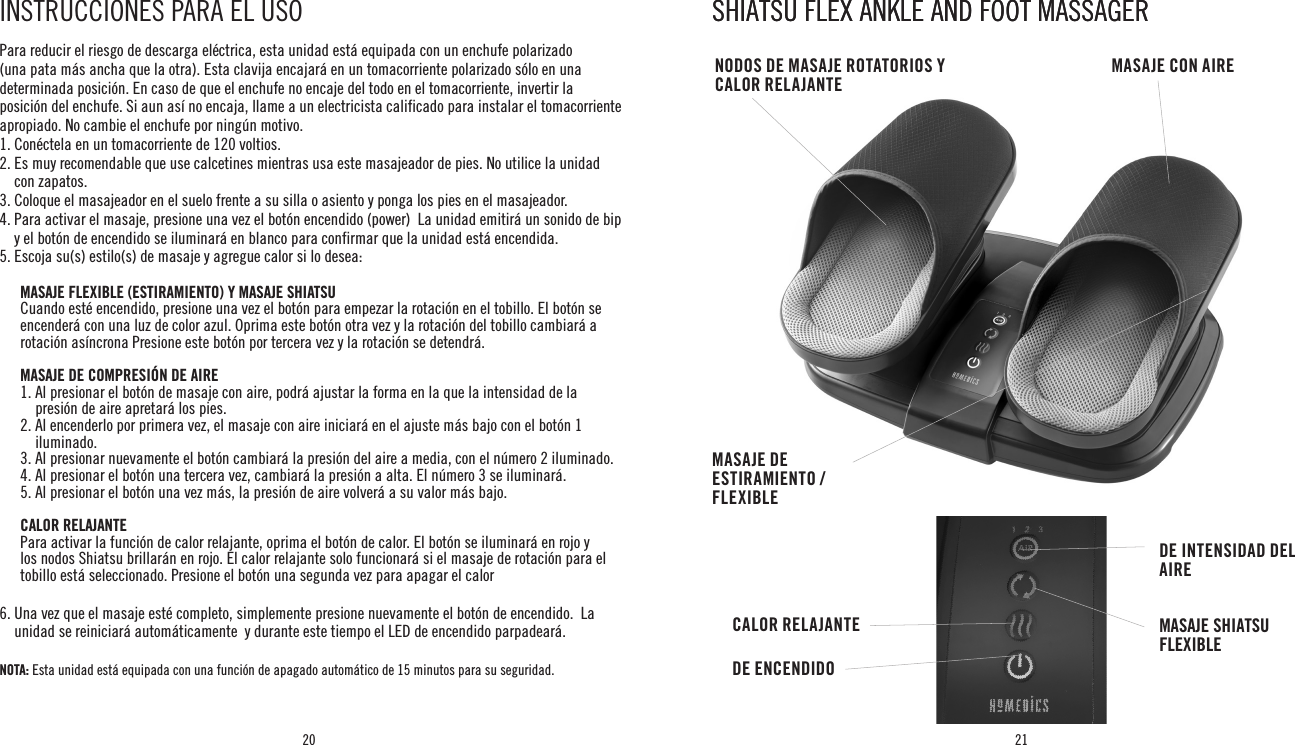 20 21Para reducir el riesgo de descarga eléctrica, esta unidad está equipada con un enchufe polarizado (una pata más ancha que la otra). Esta clavija encajará en un tomacorriente polarizado sólo en una determinada posición. En caso de que el enchufe no encaje del todo en el tomacorriente, invertir la posición del enchufe. Si aun así no encaja, llame a un electricista calificado para instalar el tomacorriente apropiado. No cambie el enchufe por ningún motivo.1. Conéctela en un tomacorriente de 120 voltios.2.  Es muy recomendable que use calcetines mientras usa este masajeador de pies. No utilice la unidad con zapatos.3. Coloque el masajeador en el suelo frente a su silla o asiento y ponga los pies en el masajeador.4.  Para activar el masaje, presione una vez el botón encendido (power)  La unidad emitirá un sonido de bip y el botón de encendido se iluminará en blanco para confirmar que la unidad está encendida.5.  Escoja su(s) estilo(s) de masaje y agregue calor si lo desea: MASAJE FLEXIBLE (ESTIRAMIENTO) Y MASAJE SHIATSU    Cuando esté encendido, presione una vez el botón para empezar la rotación en el tobillo. El botón se encenderá con una luz de color azul. Oprima este botón otra vez y la rotación del tobillo cambiará a rotación asíncrona Presione este botón por tercera vez y la rotación se detendrá.   MASAJE DE COMPRESIÓN DE AIRE   1.  Al presionar el botón de masaje con aire, podrá ajustar la forma en la que la intensidad de la presión de aire apretará los pies.  2.  Al encenderlo por primera vez, el masaje con aire iniciará en el ajuste más bajo con el botón 1 iluminado.  3. Al presionar nuevamente el botón cambiará la presión del aire a media, con el número 2 iluminado.  4. Al presionar el botón una tercera vez, cambiará la presión a alta. El número 3 se iluminará.  5. Al presionar el botón una vez más, la presión de aire volverá a su valor más bajo.  CALOR RELAJANTE   Para activar la función de calor relajante, oprima el botón de calor. El botón se iluminará en rojo y los nodos Shiatsu brillarán en rojo. El calor relajante solo funcionará si el masaje de rotación para el tobillo está seleccionado. Presione el botón una segunda vez para apagar el calor 6.  Una vez que el masaje esté completo, simplemente presione nuevamente el botón de encendido.  La unidad se reiniciará automáticamente  y durante este tiempo el LED de encendido parpadeará. NOTA:  Esta unidad está equipada con una función de apagado automático de 15 minutos para su seguridad.INSTRUCCIONES PARA EL USO SHIATSU FLEX ANKLE AND FOOT MASSAGERSHIATSU FLEX ANKLE AND FOOT MASSAGERCALOR RELAJANTEDE ENCENDIDODE INTENSIDAD DEL AIREMASAJE SHIATSU FLEXIBLEMASAJE CON AIRENODOS DE MASAJE ROTATORIOS Y CALOR RELAJANTEMASAJE DE ESTIRAMIENTO / FLEXIBLE