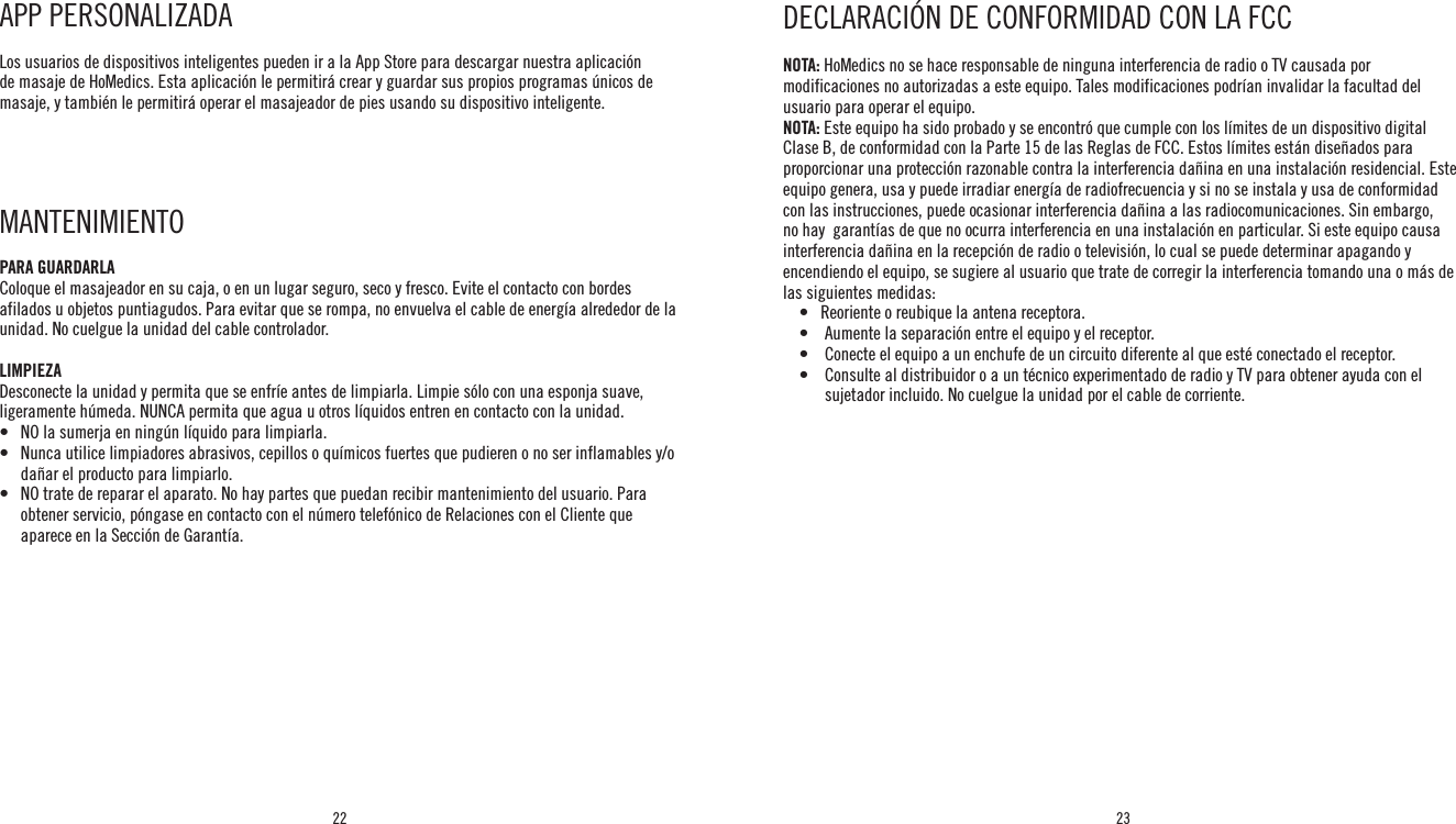 22 23NOTA: HoMedics no se hace responsable de ninguna interferencia de radio o TV causada por modificaciones no autorizadas a este equipo. Tales modificaciones podrían invalidar la facultad del usuario para operar el equipo.NOTA: Este equipo ha sido probado y se encontró que cumple con los límites de un dispositivo digital Clase B, de conformidad con la Parte 15 de las Reglas de FCC. Estos límites están diseñados para proporcionar una protección razonable contra la interferencia dañina en una instalación residencial. Este equipo genera, usa y puede irradiar energía de radiofrecuencia y si no se instala y usa de conformidad con las instrucciones, puede ocasionar interferencia dañina a las radiocomunicaciones. Sin embargo, no hay  garantías de que no ocurra interferencia en una instalación en particular. Si este equipo causa interferencia dañina en la recepción de radio o televisión, lo cual se puede determinar apagando y encendiendo el equipo, se sugiere al usuario que trate de corregir la interferencia tomando una o más de las siguientes medidas:    •   Reoriente o reubique la antena receptora.    •    Aumente la separación entre el equipo y el receptor.    •    Conecte el equipo a un enchufe de un circuito diferente al que esté conectado el receptor.    •     Consulte al distribuidor o a un técnico experimentado de radio y TV para obtener ayuda con el sujetador incluido. No cuelgue la unidad por el cable de corriente.DECLARACIÓN DE CONFORMIDAD CON LA FCCAPP PERSONALIZADA Los usuarios de dispositivos inteligentes pueden ir a la App Store para descargar nuestra aplicación de masaje de HoMedics. Esta aplicación le permitirá crear y guardar sus propios programas únicos de masaje, y también le permitirá operar el masajeador de pies usando su dispositivo inteligente. MANTENIMIENTO PARA GUARDARLAColoque el masajeador en su caja, o en un lugar seguro, seco y fresco. Evite el contacto con bordes afilados u objetos puntiagudos. Para evitar que se rompa, no envuelva el cable de energía alrededor de la unidad. No cuelgue la unidad del cable controlador.LIMPIEZADesconecte la unidad y permita que se enfríe antes de limpiarla. Limpie sólo con una esponja suave, ligeramente húmeda. NUNCA permita que agua u otros líquidos entren en contacto con la unidad.•   NO la sumerja en ningún líquido para limpiarla.•    Nunca utilice limpiadores abrasivos, cepillos o químicos fuertes que pudieren o no ser inflamables y/o dañar el producto para limpiarlo.•    NO trate de reparar el aparato. No hay partes que puedan recibir mantenimiento del usuario. Para obtener servicio, póngase en contacto con el número telefónico de Relaciones con el Cliente que aparece en la Sección de Garantía.