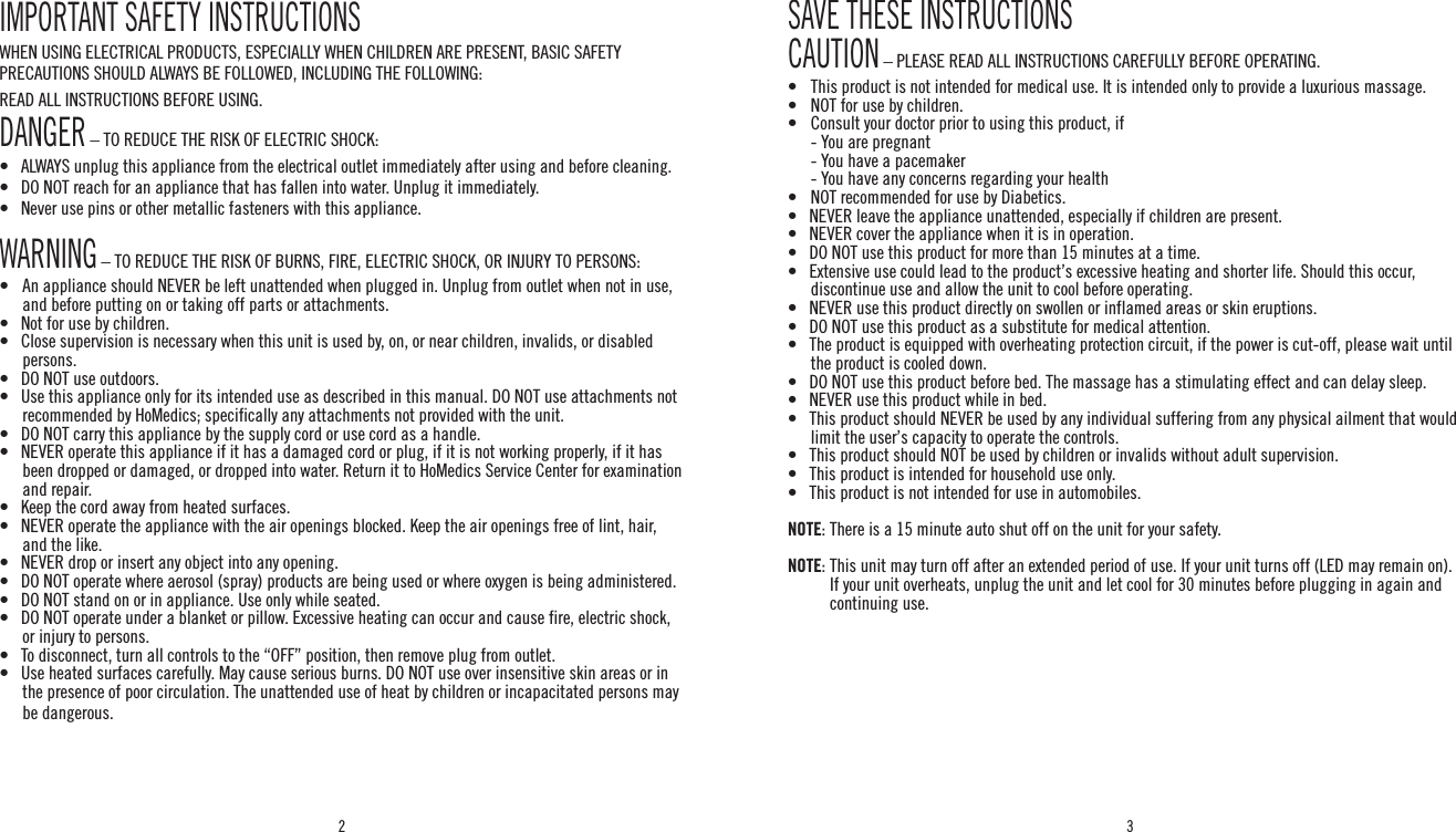 2 3IMPORTANT SAFETY INSTRUCTIONSWHEN USING ELECTRICAL PRODUCTS, ESPECIALLY WHEN CHILDREN ARE PRESENT, BASIC SAFETY PRECAUTIONS SHOULD ALWAYS BE FOLLOWED, INCLUDING THE FOLLOWING:READ ALL INSTRUCTIONS BEFORE USING.DANGER – TO REDUCE THE RISK OF ELECTRIC SHOCK:•   ALWAYS unplug this appliance from the electrical outlet immediately after using and before cleaning.•   DO NOT reach for an appliance that has fallen into water. Unplug it immediately.•   Never use pins or other metallic fasteners with this appliance.WARNING – TO REDUCE THE RISK OF BURNS, FIRE, ELECTRIC SHOCK, OR INJURY TO PERSONS:•   An appliance should NEVER be left unattended when plugged in. Unplug from outlet when not in use, and before putting on or taking off parts or attachments.•   Not for use by children.•   Close supervision is necessary when this unit is used by, on, or near children, invalids, or disabled persons.•   DO NOT use outdoors.•   Use this appliance only for its intended use as described in this manual. DO NOT use attachments not recommended by HoMedics; specifically any attachments not provided with the unit.•   DO NOT carry this appliance by the supply cord or use cord as a handle.•   NEVER operate this appliance if it has a damaged cord or plug, if it is not working properly, if it has been dropped or damaged, or dropped into water. Return it to HoMedics Service Center for examination and repair.•   Keep the cord away from heated surfaces.•   NEVER operate the appliance with the air openings blocked. Keep the air openings free of lint, hair, and the like.•   NEVER drop or insert any object into any opening.•   DO NOT operate where aerosol (spray) products are being used or where oxygen is being administered.•   DO NOT stand on or in appliance. Use only while seated.•    DO NOT operate under a blanket or pillow. Excessive heating can occur and cause fire, electric shock, or injury to persons.•   To disconnect, turn all controls to the “OFF” position, then remove plug from outlet.•   Use heated surfaces carefully. May cause serious burns. DO NOT use over insensitive skin areas or in the presence of poor circulation. The unattended use of heat by children or incapacitated persons may be dangerous.SAVE THESE INSTRUCTIONSCAUTION – PLEASE READ ALL INSTRUCTIONS CAREFULLY BEFORE OPERATING.•  This product is not intended for medical use. It is intended only to provide a luxurious massage.•    NOT for use by children.•    Consult your doctor prior to using this product, if  - You are pregnant  - You have a pacemaker  - You have any concerns regarding your health•    NOT recommended for use by Diabetics.•    NEVER leave the appliance unattended, especially if children are present.•   NEVER cover the appliance when it is in operation.•   DO NOT use this product for more than 15 minutes at a time.•   Extensive use could lead to the product’s excessive heating and shorter life. Should this occur, discontinue use and allow the unit to cool before operating.•   NEVER use this product directly on swollen or inflamed areas or skin eruptions.•   DO NOT use this product as a substitute for medical attention.•   The product is equipped with overheating protection circuit, if the power is cut-off, please wait until  the product is cooled down.•   DO NOT use this product before bed. The massage has a stimulating effect and can delay sleep.•   NEVER use this product while in bed.•   This product should NEVER be used by any individual suffering from any physical ailment that would limit the user’s capacity to operate the controls.•   This product should NOT be used by children or invalids without adult supervision.•   This product is intended for household use only.•   This product is not intended for use in automobiles.NOTE: There is a 15 minute auto shut off on the unit for your safety.NOTE:  This unit may turn off after an extended period of use. If your unit turns off (LED may remain on). If your unit overheats, unplug the unit and let cool for 30 minutes before plugging in again and continuing use.