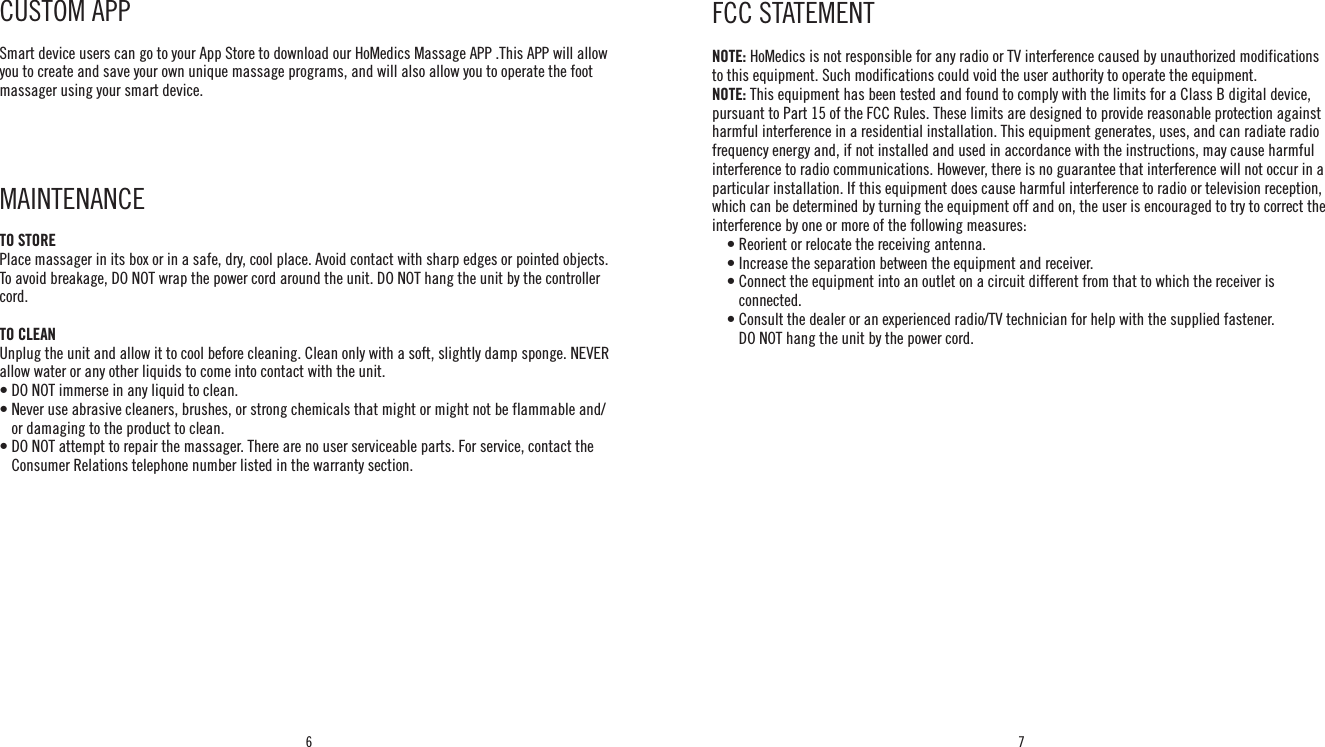 6 7NOTE: HoMedics is not responsible for any radio or TV interference caused by unauthorized modifications to this equipment. Such modifications could void the user authority to operate the equipment.NOTE: This equipment has been tested and found to comply with the limits for a Class B digital device, pursuant to Part 15 of the FCC Rules. These limits are designed to provide reasonable protection against harmful interference in a residential installation. This equipment generates, uses, and can radiate radio frequency energy and, if not installed and used in accordance with the instructions, may cause harmful interference to radio communications. However, there is no guarantee that interference will not occur in a particular installation. If this equipment does cause harmful interference to radio or television reception, which can be determined by turning the equipment off and on, the user is encouraged to try to correct the interference by one or more of the following measures:    • Reorient or relocate the receiving antenna.    • Increase the separation between the equipment and receiver.    •  Connect the equipment into an outlet on a circuit different from that to which the receiver is connected.    •  Consult the dealer or an experienced radio/TV technician for help with the supplied fastener.    DO NOT hang the unit by the power cord.FCC STATEMENTCUSTOM APP Smart device users can go to your App Store to download our HoMedics Massage APP .This APP will allow you to create and save your own unique massage programs, and will also allow you to operate the foot massager using your smart device. MAINTENANCE TO STOREPlace massager in its box or in a safe, dry, cool place. Avoid contact with sharp edges or pointed objects. To avoid breakage, DO NOT wrap the power cord around the unit. DO NOT hang the unit by the controller cord.TO CLEANUnplug the unit and allow it to cool before cleaning. Clean only with a soft, slightly damp sponge. NEVER allow water or any other liquids to come into contact with the unit.• DO NOT immerse in any liquid to clean.•  Never use abrasive cleaners, brushes, or strong chemicals that might or might not be flammable and/or damaging to the product to clean.•  DO NOT attempt to repair the massager. There are no user serviceable parts. For service, contact the Consumer Relations telephone number listed in the warranty section.