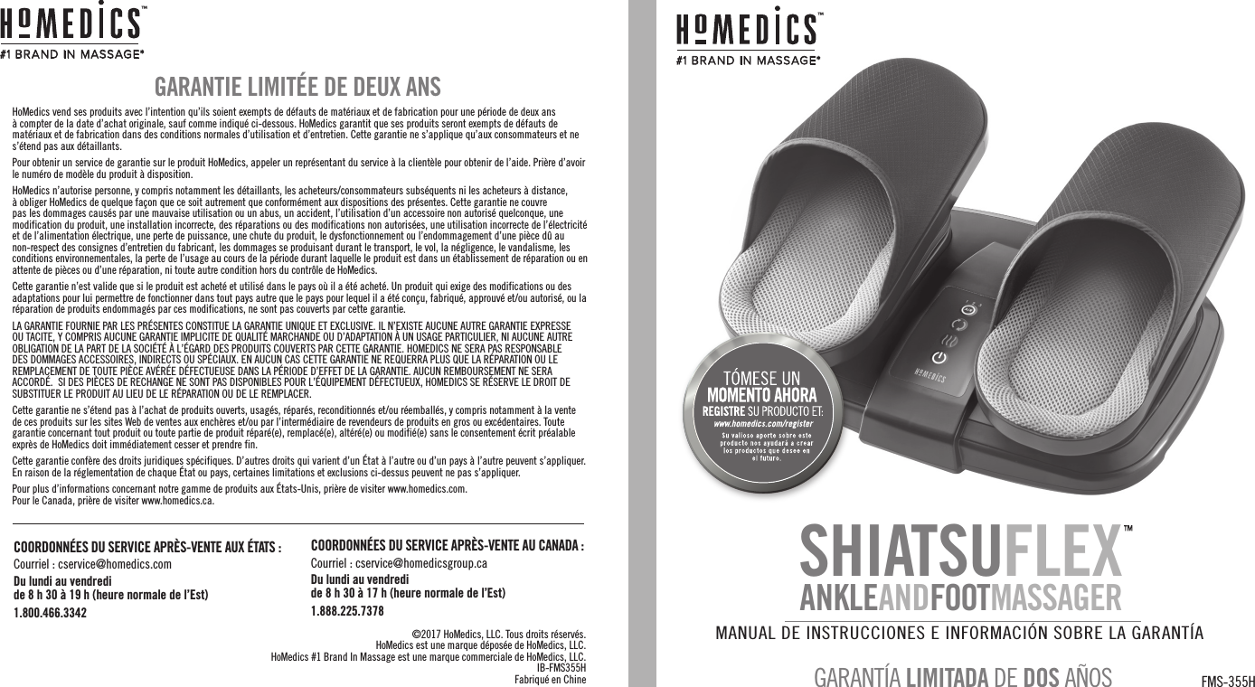 #1 BR AND IN  MASSAGE*™HoMedics vend ses produits avec l’intention qu’ils soient exempts de défauts de matériaux et de fabrication pour une période de deux ans à compter de la date d’achat originale, sauf comme indiqué ci-dessous. HoMedics garantit que ses produits seront exempts de défauts de matériaux et de fabrication dans des conditions normales d’utilisation et d’entretien. Cette garantie ne s’applique qu’aux consommateurs et ne s’étend pas aux détaillants.Pour obtenir un service de garantie sur le produit HoMedics, appeler un représentant du service à la clientèle pour obtenir de l’aide. Prière d’avoir le numéro de modèle du produit à disposition.HoMedics n’autorise personne, y compris notamment les détaillants, les acheteurs/consommateurs subséquents ni les acheteurs à distance, à obliger HoMedics de quelque façon que ce soit autrement que conformément aux dispositions des présentes. Cette garantie ne couvre pas les dommages causés par une mauvaise utilisation ou un abus, un accident, l’utilisation d’un accessoire non autorisé quelconque, une modification du produit, une installation incorrecte, des réparations ou des modifications non autorisées, une utilisation incorrecte de l’électricité et de l’alimentation électrique, une perte de puissance, une chute du produit, le dysfonctionnement ou l’endommagement d’une pièce dû au non-respect des consignes d’entretien du fabricant, les dommages se produisant durant le transport, le vol, la négligence, le vandalisme, les conditions environnementales, la perte de l’usage au cours de la période durant laquelle le produit est dans un établissement de réparation ou en attente de pièces ou d’une réparation, ni toute autre condition hors du contrôle de HoMedics.Cette garantie n’est valide que si le produit est acheté et utilisé dans le pays où il a été acheté. Un produit qui exige des modifications ou des adaptations pour lui permettre de fonctionner dans tout pays autre que le pays pour lequel il a été conçu, fabriqué, approuvé et/ou autorisé, ou la réparation de produits endommagés par ces modifications, ne sont pas couverts par cette garantie.LA GARANTIE FOURNIE PAR LES PRÉSENTES CONSTITUE LA GARANTIE UNIQUE ET EXCLUSIVE. IL N’EXISTE AUCUNE AUTRE GARANTIE EXPRESSE OU TACITE, Y COMPRIS AUCUNE GARANTIE IMPLICITE DE QUALITÉ MARCHANDE OU D’ADAPTATION À UN USAGE PARTICULIER, NI AUCUNE AUTRE OBLIGATION DE LA PART DE LA SOCIÉTÉ À L’ÉGARD DES PRODUITS COUVERTS PAR CETTE GARANTIE. HOMEDICS NE SERA PAS RESPONSABLE DES DOMMAGES ACCESSOIRES, INDIRECTS OU SPÉCIAUX. EN AUCUN CAS CETTE GARANTIE NE REQUERRA PLUS QUE LA RÉPARATION OU LE REMPLACEMENT DE TOUTE PIÈCE AVÉRÉE DÉFECTUEUSE DANS LA PÉRIODE D’EFFET DE LA GARANTIE. AUCUN REMBOURSEMENT NE SERA ACCORDÉ.  SI DES PIÈCES DE RECHANGE NE SONT PAS DISPONIBLES POUR L’ÉQUIPEMENT DÉFECTUEUX, HOMEDICS SE RÉSERVE LE DROIT DE SUBSTITUER LE PRODUIT AU LIEU DE LE RÉPARATION OU DE LE REMPLACER.Cette garantie ne s’étend pas à l’achat de produits ouverts, usagés, réparés, reconditionnés et/ou réemballés, y compris notamment à la vente de ces produits sur les sites Web de ventes aux enchères et/ou par l’intermédiaire de revendeurs de produits en gros ou excédentaires. Toute garantie concernant tout produit ou toute partie de produit réparé(e), remplacé(e), altéré(e) ou modifié(e) sans le consentement écrit préalable exprès de HoMedics doit immédiatement cesser et prendre fin.Cette garantie confère des droits juridiques spécifiques. D’autres droits qui varient d’un État à l’autre ou d’un pays à l’autre peuvent s’appliquer. En raison de la réglementation de chaque État ou pays, certaines limitations et exclusions ci-dessus peuvent ne pas s’appliquer.Pour plus d’informations concernant notre gamme de produits aux États-Unis, prière de visiter www.homedics.com.   Pour le Canada, prière de visiter www.homedics.ca.GARANTIE LIMITÉE DE DEUX ANS©2017 HoMedics, LLC. Tous droits réservés.HoMedics est une marque déposée de HoMedics, LLC.HoMedics #1 Brand In Massage est une marque commerciale de HoMedics, LLC.IB-FMS355HFabriqué en Chine#1 BR AND IN  MASSAGE*™MANUAL DE INSTRUCCIONES E INFORMACIÓN SOBRE LA GARANTÍA FMS-355HGARANTÍA LIMITADA DE DOS AÑOSSHIATSUFLEXANKLEANDFOOTMASSAGERCOORDONNÉES DU SERVICE APRÈS-VENTE AUX ÉTATS :Courriel : cservice@homedics.comDu lundi au vendredi de 8 h 30 à 19 h (heure normale de l’Est)1.800.466.3342COORDONNÉES DU SERVICE APRÈS-VENTE AU CANADA :Courriel : cservice@homedicsgroup.caDu lundi au vendredide 8 h 30 à 17 h (heure normale de l’Est)1.888.225.7378