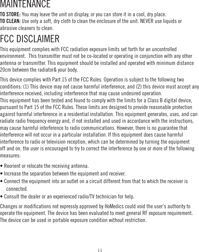 11MAINTENANCE TO STORE: You may leave the unit on display, or you can store it in a cool, dry place. TO CLEAN: Use only a soft, dry cloth to clean the enclosure of the unit. NEVER use liquids or abrasive cleaners to clean.FCC DISCLAIMERThis equipment complies with FCC radiation exposure limits set forth for an uncontrolled environment.  This transmitter must not be co-located or operating in conjunction with any other antenna or transmitter. This equipment should be installed and operated with minimum distance 20cm between the radiator&amp; your body.This device complies with Part 15 of the FCC Rules. Operation is subject to the following two conditions: (1) This device may not cause harmful interference, and (2) this device must accept any interference received, including interference that may cause undesired operation.  This equipment has been tested and found to comply with the limits for a Class B digital device, pursuant to Part 15 of the FCC Rules. These limits are designed to provide reasonable protection against harmful interference in a residential installation. This equipment generates, uses, and can radiate radio frequency energy and, if not installed and used in accordance with the instructions, may cause harmful interference to radio communications. However, there is no guarantee that interference will not occur in a particular installation. If this equipment does cause harmful interference to radio or television reception, which can be determined by turning the equipment off and on, the user is encouraged to try to correct the interference by one or more of the following measures: • Reorient or relocate the receiving antenna. • Increase the separation between the equipment and receiver. • Connect the equipment into an outlet on a circuit different from that to which the receiver is connected. • Consult the dealer or an experienced radio/TV technician for help. Changes or modifications not expressly approved by HoMedics could void the user’s authority to operate the equipment. The device has been evaluated to meet general RF exposure requirement. The device can be used in portable exposure condition without restriction. 