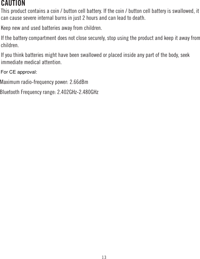 13CAUTIONThis product contains a coin / button cell battery. If the coin / button cell battery is swallowed, it can cause severe internal burns in just 2 hours and can lead to death. Keep new and used batteries away from children.If the battery compartment does not close securely, stop using the product and keep it away from children.If you think batteries might have been swallowed or placed inside any part of the body, seek immediate medical attention.Maximum radio-frequency power: 2.66dBm Bluetooth Frequency range: 2.402GHz-2.480GHz For CE approval: